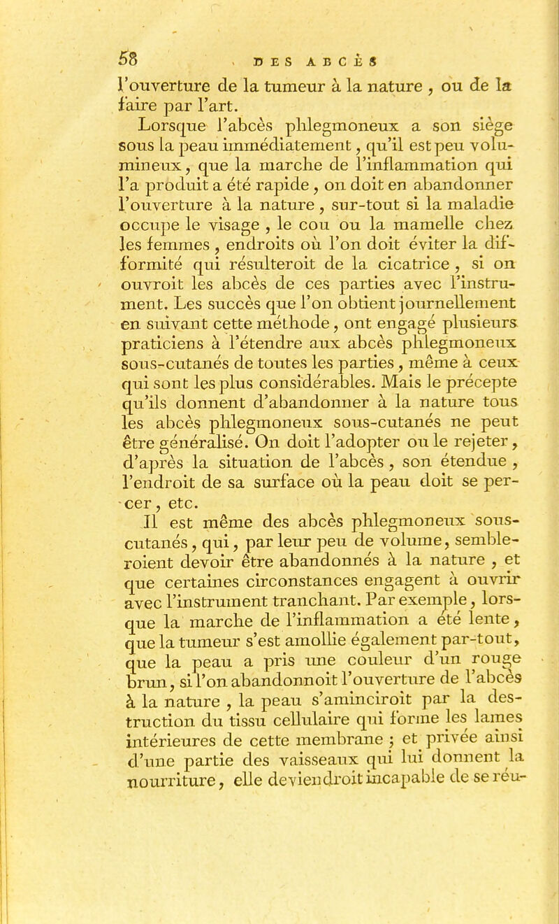 l'ouverture de la tumeur à la nature , ou de la faire par l'art. Lorsque l'abcès phlegmoneux a son siège sous la peau immédiatement, qu'il est peu volu- mineux, que la marche de l'inflammation qui l'a produit a été rapide , on doit en abandonner l'ouverture à la nature , sur-tout si la maladie occupe le visage , le cou ou la mamelle chez les femmes , endroits où l'on doit éviter la dif- formité qui résulteroit de la cicatrice , si on ouvroit les abcès de ces parties avec l'instru- ment. Les succès que l'on obtient journellement en suivant cette méthode, ont engagé plusieurs praticiens à l'étendre aux abcès phlegmoneux sous-cutanés de toutes les parties, même à ceux qui sont les plus considérables. Mais le précepte qu'ils donnent d'abandonner à la nature tous les abcès phlegmoneux sous-cutanés ne peut être généralisé. On doit l'adopter ou le rejeter, d'après la situation de l'abcès , son étendue , l'endroit de sa surface où la peau doit se per- cer , etc. Il est même des abcès phlegmoneux sous- cutanés , qui, par leur peu de volume, semble- roient devoir être abandonnés à la nature , et que certaines circonstances engagent à ouvrir avec l'instrument tranchant. Par exemple, lors- que la marche de l'inflammation a été lente, que la tumeur s'est amollie également par-tout, que la peau a pris une couleur d'un rou^e brun, si l'on abandonnoit l'ouverture de l'abcès à la nature , la peau s'aminciroit par la des- truction du tissu cellulaire qui forme les lames intérieures de cette membrane ; et privée ainsi d'une partie des vaisseaux qui lui donnent la nourriture, elle de vieil droit incapable de seréu-