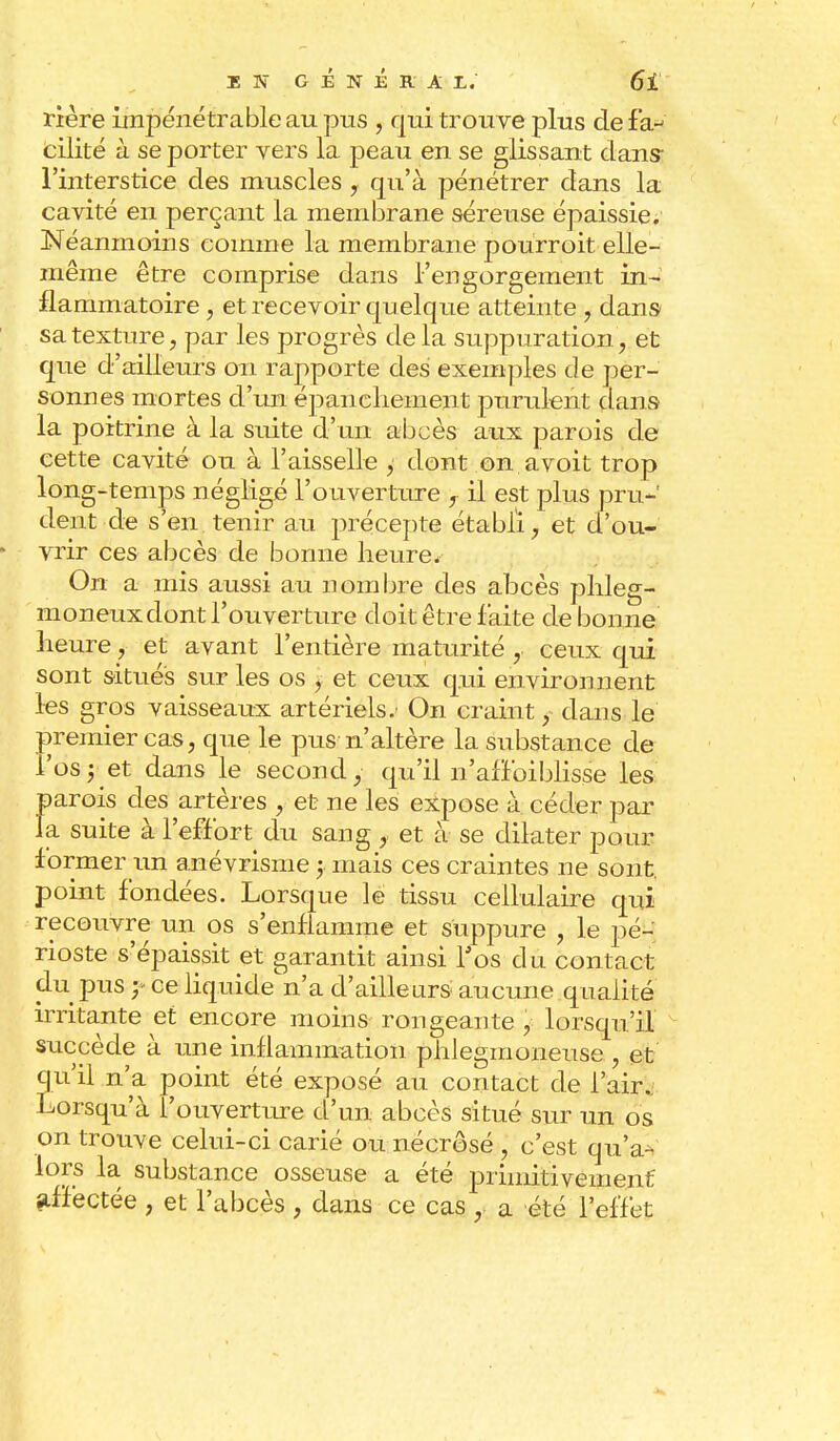 rière impénétrable au pus , qui trouve plus de fa-^ cilité à se porter vers la peau en se glissant clans- l'interstice des muscles , qu'à pénétrer dans la cavité en perçant la membrane séreuse épaissie. Néanmoins comme la membrane pourroit elle- même être comprise dans l'engorgement in- flammatoire , et recevoir quelque atteinte , dans sa texture, par les progrès de la suppuration, et que d'ailleurs on rapporte des exemples de per- sonnes mortes d'un épanchement purulent dans la poitrine à la suite d'un abcès aux parois de cette cavité ou à l'aisselle , dont on a voit trop long-temps négligé l'ouverture 7 il est plus pru- dent de s'en tenir au précepte établi, et d'ou- vrir ces abcès de bonne heure. On a mis aussi au nombre des abcès plileg- moneux dont l'ouverture doit être faite de bonne heure, et avant l'entière maturité , ceux qui sont situés sur les os j et ceux qui environnent les gros vaisseaux artériels. On craint, dans le premier cas, que le pus n'altère la substance de l'os y et dans le second, qu'il n'affaiblisse les parois des artères , et ne les expose à céder par la suite à l'effort du sang f et à se dilater pour former un anévrisme y mais ces craintes ne sont, point fondées. Lorsque le tissu cellulaire qui recouvre un os s'enflamme et suppure , le pé- rioste s'épaissit et garantit ainsi l'os du contact dl* pus y ce liquide n'a d'ailleurs aucune qualité irritante et encore moins rongeante y lorsqu'il succède à une inflammation phlegmoneuse , et qu'il n'a point été exposé au contact de l'air. Lorsqu'à l'ouverture d'un abcès situé sur un os on trouve celui-ci carié ou nécrosé , c'est qu V lors la substance osseuse a été primitivement affectée , et l'abcès , dans ce cas , a été l'effet