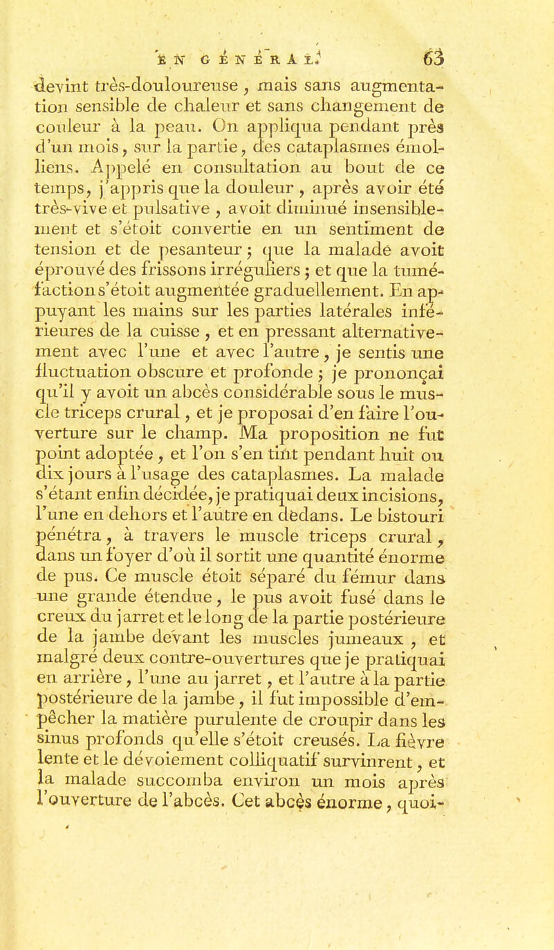 devint très-douloureuse , mais sans augmenta- tion sensible de chaleur et sans changement de couleur à la peau. On appliqua pendant près d'un mois, sur la partie, des cataplasmes émol- liens. Appelé en consultation au bout de ce temps, j'appris que la douleur , après avoir été très-vive et pidsative , avoit diminué insensible- ment et s'étoit convertie en un sentiment de tension et de pesanteur ; que la malade avoit éprouvé des frissons irréguliers 3 et que la tumé- faction s'étoit augmentée graduellement. En ap-» puyant les mains sur les parties latérales infé- rieures de la cuisse , et en pressant alternative- ment avec l'une et avec l'autre, je sentis une fluctuation obscure et profonde ; je prononçai qu'il y avoit un abcès considérable sous le mus- cle triceps crural, et je proposai d'en faire l'ou- verture sur le champ. Ma proposition ne fut point adoptée, et l'on s'en tint pendant huit ou dix jours à l'usage des cataplasmes. La malade s'étant enfin décidée, je pratiquai deux incisions, l'une en dehors et l'autre en dedans. Le bistouri pénétra, à travers le muscle triceps crural, dans un foyer d'où il sortit une quantité énorme de pus. Ce muscle étoit séparé du fémur dans une grande étendue, le pus avoit fusé dans le creux du jarret et le long de la partie postérieure de la jambe devant les muscles jumeaux , et malgré deux contre-ouvertures que je pratiquai en arrière, l'une au jarret, et l'autre à la partie postérieure de la jambe, il fut impossible d'em- pêcher la matière purulente de croupir dans les sinus profonds qu'elle s'étoit creusés. La fièvre lente et le dévoiement colliquatif survinrent, et la. malade succomba environ un mois après l'ouverture de l'abcès. Cet abcès énorme, quoi-