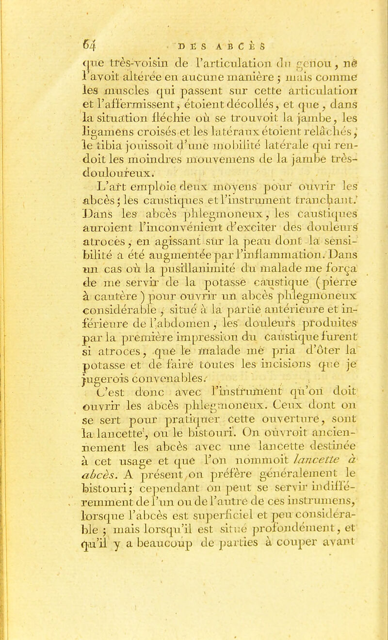 qite très-voisin de rarticulation. eln ;:/ nou, né! l'avoit altérée en aucune manière ; mais comme les muscles qui passent sur cette articulation et l'affermissent j étoientdécollés, et que , dans la situation fléchie où se trouvoit la jambe, les ligamèns croisés et les latéraux étoient relâchés, le tibia jouissoit d'une mobilité latérale qui ren- doit les moindres mouvemens de la jambe très- douloureux. L'art emploie deux moyens pour ouvrir les abcès; les caustiques et l'instrument trancbaist.' Dans les abcès phlegmoneux, les caustiques auroient l'inconvénient d'exciter des douleurs atroces, en agissant sur la peau dont la sensi- bilité a été augmentée par l'inflammation. Dans un cas où la pusillanimité du malade me força de me servir de la potasse caustique (pierre à cautère ) pour ouvrir un abcès phlegmoneux considérable , situé à la partie antérieure et in- férieure de l'abdomen , les' douleurs produites par la première impression du caustique furent si atroces, que le malade me pria d'ôter la potasse et de faire toutes les incisions q-i;e je jugerois convenables/ . C'est donc avec rinstrumênt qu'on doit ouvrir les abcès phlegmoneux. Ceux dont on se sert pour pratiquer cette ouverture, sont la lancette;, ou le bistouri. On oùvroit ancien- nement les abcès avec une lancette destinée à cet usage et que Ton nommoit lancette à abcès. A présent,on préfère généralement le bistouri; cependant on peut se servir indil 16- remment de l'un ou de l'autre de ces instruniens, lorsque l'abcès est superficiel et peu considéra- ble ; mais lorsqu'il est situé profondément , et qu'il y a beaucoup de pâmes à couper avant