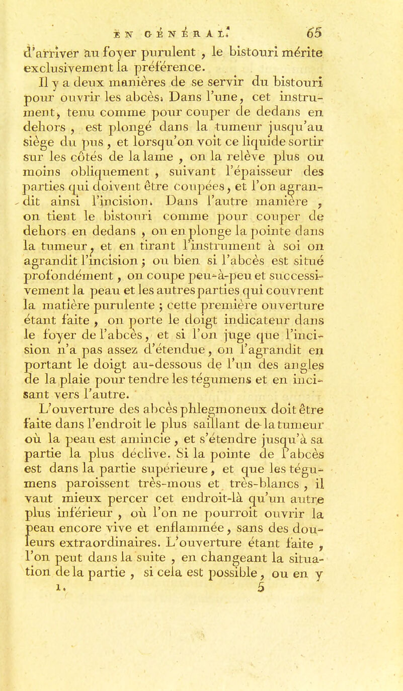 d'arriver au foyer purulent , le bistouri mérite exclusivement la préférence. Il y a deux manières de se servir du bistouri pour ouvrir les abcès» Dans l'une, cet instru- ment , tenu comme pour couper de dedans en dehors , est plongé dans la tumeur jusqu'au siège du pus , et lorsqu'on voit ce liquide sortir sur les côtés de la lame , on la relève plus ou moins obliquement , suivant l'épaisseur des parties qui doivent être coupées, et l'on a^ran- - dit ainsi l'incision * Dans l'autre manière , on tient le bistonri comme pour couper de dehors en dedans , on en plonge la pointe dans la tumeur ^ et en tirant 1 instrument à soi on agrandit l'incision $ ou bien si l'abcès est situé profondément, on coupe peu^-à-peuet successi- vement la peau et les autres parties qui couvrent la matière purulente ; cette première ouverture étant faite , on porte le doigt indicateur dans le foyer de l'abcès, et si l'on juge que l'inci- sion n'a pas assez d'étendue, on l'agrandit en portant le doigt au*dessous de l'un des angles de la plaie pour tendre les tégumen s et en in ci- sant vers l'autre. ' L'ouverture des abcès phlegmoneux doit être faite dans l'endroit le plus saillant de-la tumeur où la peau est amincie , et s'étendre jusqu'à sa partie la plus déclive. Si la pointe de l'abcès est dans la partie supérieure , et que les tégu- mens paroissent très-mous et très-blancs, il vaut mieux percer cet endroit-là qu'un autre plus inférieur , où l'on ne pourroit ouvrir la Î)eau encore vive et enflammée, sans des dou- eurs extraordinaires. L'ouverture étant faite , l'on peut dans la suite , en changeant la situa- tion delà partie , si cela est possible, ou en y 1. 5