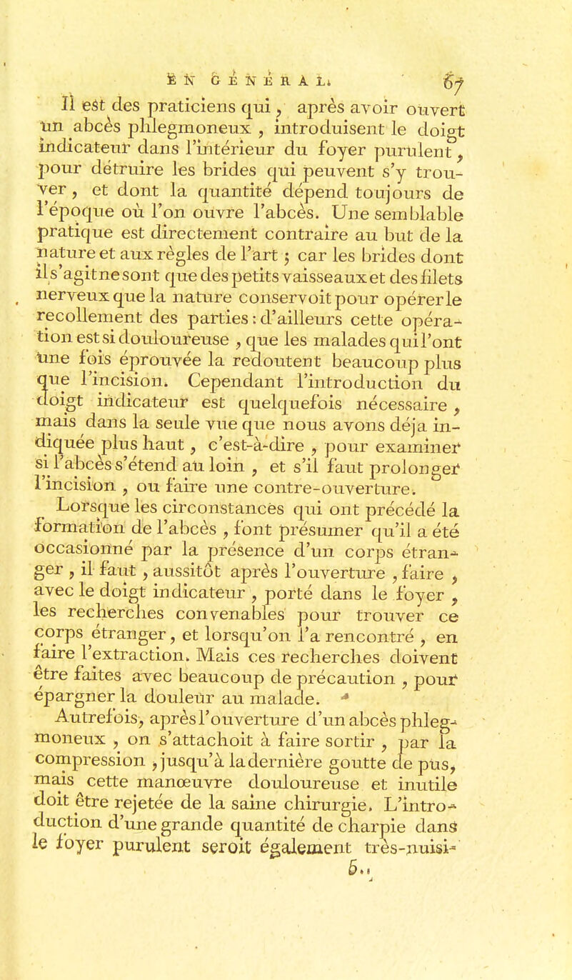 jÈN GENÉRÀLt iSf II est des praticiens qui après avoir ouvert un abcès phlegmoneux , introduisent le doigt indicateur dans l'intérieur du foyer purulent f pour détruire les brides qui peuvent s'y trou- ver , et dont la quantité dépend toujours de l'époque où l'on ouvre l'abcès. Une semblable pratique est directement contraire au but de la nature et aux règles de l'art j car les brides dont il s'agit ne sont que des petits vaisseaux et des filets nerveux que la nature conservoitpour opérer le recollement des parties : d'ailleurs cette opérai tion est si douloureuse , que les malades qui l'ont une fois éprouvée la redoutent beaucoup plus que l'incision. Cependant l'introduction du doigt indicateur est quelquefois nécessaire , mais dans la seule vue que nous avons déjà in- diquée plus haut, c'est-à-dire , pour examiner si l'abcès s'étend au loin , et s'il faut prolonger l'incision , ou faire une contre-ouverture. Lorsque les circonstances qui ont précédé la formation de l'abcès 9 font présumer qu'il a été occasionné par la présence d'un corps étran-- ger , il faut , aussitôt après l'ouverture , faire , avec le doigt indicateur , porté dans le foyer , les recherches convenables pour trouver ce corps étranger, et lorsqu'on l'a rencontré , en faire l'extraction. Mais ces recherches doivent être faites avec beaucoup de précaution , pour épargner la douleur au malade. * Autrefois, après l'ouverture d'un abcès plileg- moneux , on s'attachoit à faire sortir ? par la compression -, jusqu'à la dernière goutte cfe pus, mais cette manœuvre douloureuse et inutile doit être rejetée de la saine chirurgie. L'intro-* duction d'une grande quantité de charpie dans* le foyer purulent seroit également très-nuisi-