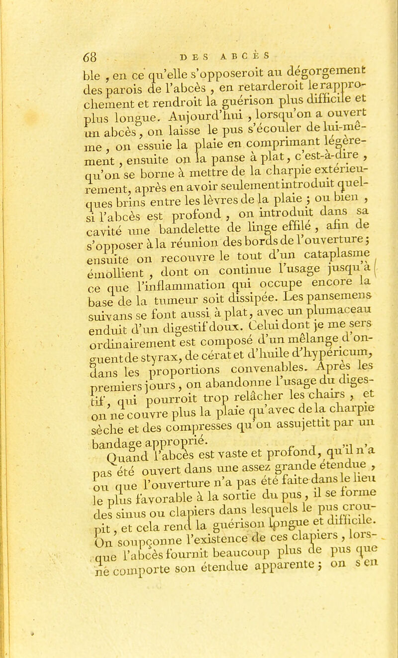 bie , en ce qu'elle s'opposeroit au dégorgement des parois de l'abcès , en retarderoit le rappro- chement et rendroit la guérison plus difficile et plus longue. Aujourd'hui , lorsqu'on a ouvert un abcès ) on laisse le pus s'écouler de lui-mê- me , on essuie la plaie en comprimant légère- ment , ensuite on la panse à plat, c'est-a-dire , qu'on se borne à mettre de la charpie extérieu- rement, après en avoir seulement introduit quel- ques brins entre les lèvres de la plaie ; ou bien , si l'abcès est profond , on introduit dans sa cavité une bandelette de linge effile , afin de s'opposer àla réunion des bords de l'ouverture; ensuite on recouvre le tout d'un cataplasme émolhent , dont on continue 1 usage jusqu a ( ce que l'inflammation qui occupe encore la base de la tumeur soit dissipée. Les pansemens survans se font aussi à plat, avec un plumaceau enduit d'un digestif doux. Celui dont }e me sers ordinairement est compose d un mélange d on- guent de styrax, de cératet d'huile d hypericum, dans les proportions convenables. Apres les premiers jours, on abandonne 1 usage du diges- tif, qui pourroit trop relâcher les chairs , et on ne couvre plus la plaie qu'avec delà charpie sèche et des compresses qu'on assujettit par un bandage approprié. „;,»tI n'a Quand l'abcès est vaste et profond, qu û n a pas été ouvert dans une assez grande étendue , ou que l'ouverture n'a pas été faite dans le heu le plus favorable à la sortie du pus, il se forme des sinus ou clapiers dans lesquels le pus crow- pit, et cela rend la guérison Ipngue et difficile. On soupçonne l'existence de ces clapiers , lors- nue l'abcès fournit beaucoup plus de pus que ne comporte son étendue apparente ; on s en
