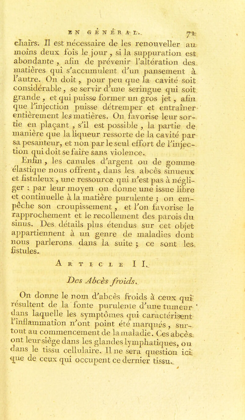 BN GENERA- L.„ tp^ chairs. Il est nécessaire de les renouveller au moins deux fois le jour , si la suppuration est abondante afin de prévenir l'altération des matières qui s'accumulent d'un pansement à l'autre. On doit,. pour peu que la cavité soit considérable, se servir d'une seringue qui soit- grande , et qui puisse former un gros jet, afin que l'injection puisse détremper et entraîner- entièrement les matières. On favorise leur sor- tie en plaçant , s'il est possible , la partie de manière que la liqueur ressorte de la cavité par sa pesanteur, et non par le seul effort de l'injec- tion qui doit se faire sans violence. Enfui, les canules d'argent ou de gomme élastique nous offrent, dans les abcès sinueux et listuleux, une ressource qui n'est pas à négli- ger : par leur moyen on donne une issue libre et continuelle à la matière purulente ; on em- pêche son croupissement , et l'on favorise le rapprochement et le recollement des parois du sinus. Des détails plus étendus sur cet objet appartiennent à un genre de maladies dont nous parlerons dans la suite y ce sont les-, fistules.. Article I L. Des Abcès froids. On donne le nom d'abcès froids à ceux qui résultent de la fonte purulente d'une tumeur-' dans laquelle les symptômes qui caractérisent i inflammation n'ont point été marqués , sur- tout au commencement de la maladie. Ces abcès.. ont leur siège dans les glandes lymphatiques, ou dans le tissu cellulaire. Il ne sera question ici que de ceux qui occupent ce dernier tissu»..