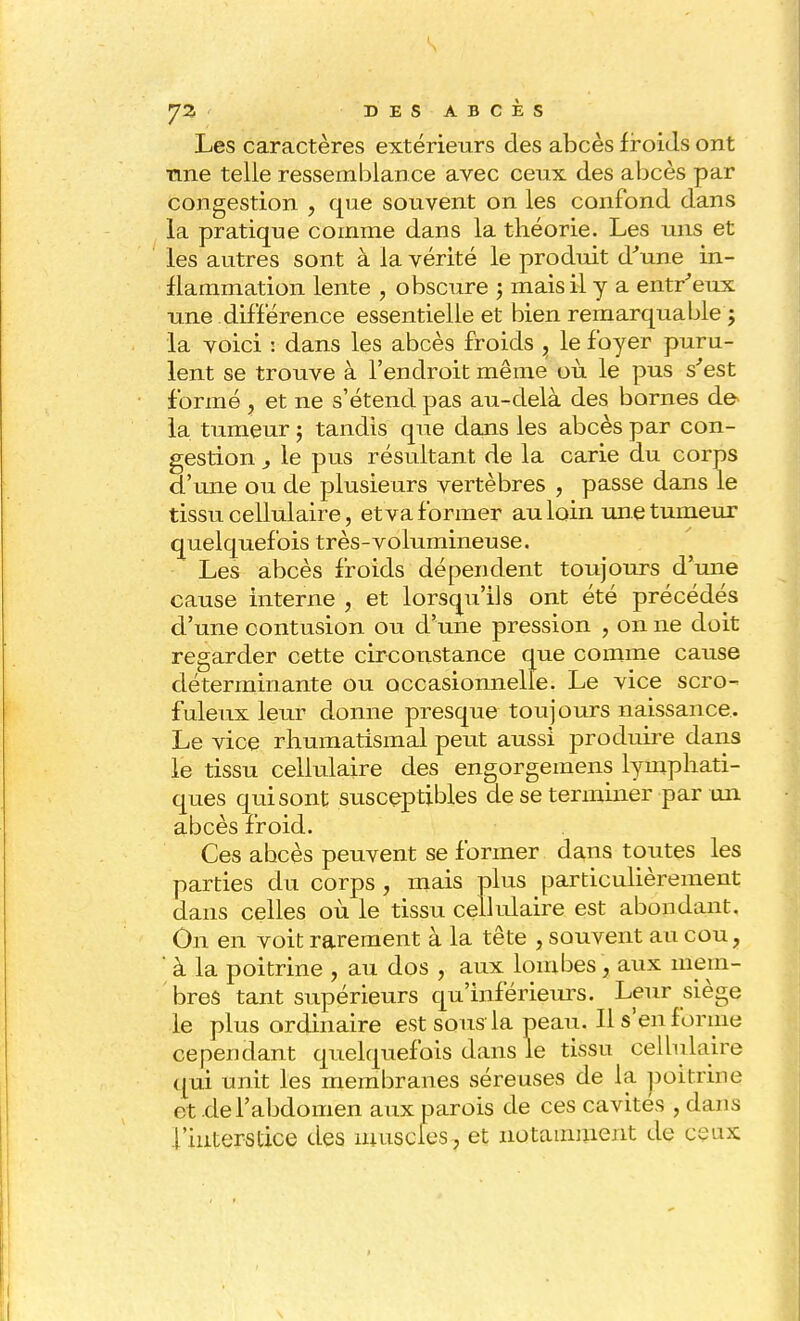 Les caractères extérieurs des abcès froids ont fine telle ressemblance avec ceux des abcès par congestion , que souvent on les confond dans la pratique comme dans la théorie. Les uns et les autres sont à la vérité le produit dune in- flammation lente , obscure j mais il y a entr'eux une différence essentielle et bien remarquable 5 la voici : dans les abcès froids , le foyer puru- lent se trouve à l'endroit même où le pus s'est formé ? et ne s'étend pas au-delà des bornes de* la tumeur ; tandis que dans les abcès par con- gestion y le pus résultant de la carie du corps d'une ou de plusieurs vertèbres , passe dans le tissu cellulaire, et va former au loin une tumeur quelquefois très-volumineuse. Les abcès froids dépendent toujours d'une cause interne , et lorsqu'ils ont été précédés d'une contusion ou d'une pression , on ne doit regarder cette circonstance que comme cause déterminante ou occasionnelle. Le vice scro- fuleux leur donne presque toujours naissance. Le vice rhumatismal peut aussi produire dans le tissu cellulaire des engorgemens lymphati- ques qui sont susceptibles de se terminer par un abcès froid. Ces ahcès peuvent se former dans toutes les parties du corps , mais plus particulièrement dans celles où le tissu cellulaire est abondant. On en voit rarement à la tête , souvent au cou, ' à la poitrine , au dos , aux lombes , aux mem- bres tant supérieurs qu'inférieurs. Leur siège le plus ordinaire est sous la peau. Il s'en forme cependant quelquefois dans le tissu cellulaire qui unit les membranes séreuses de la poitrine, et de l'abdomen aux parois de ces cavités , dans l'interstice des muscles, et notamment de ceux