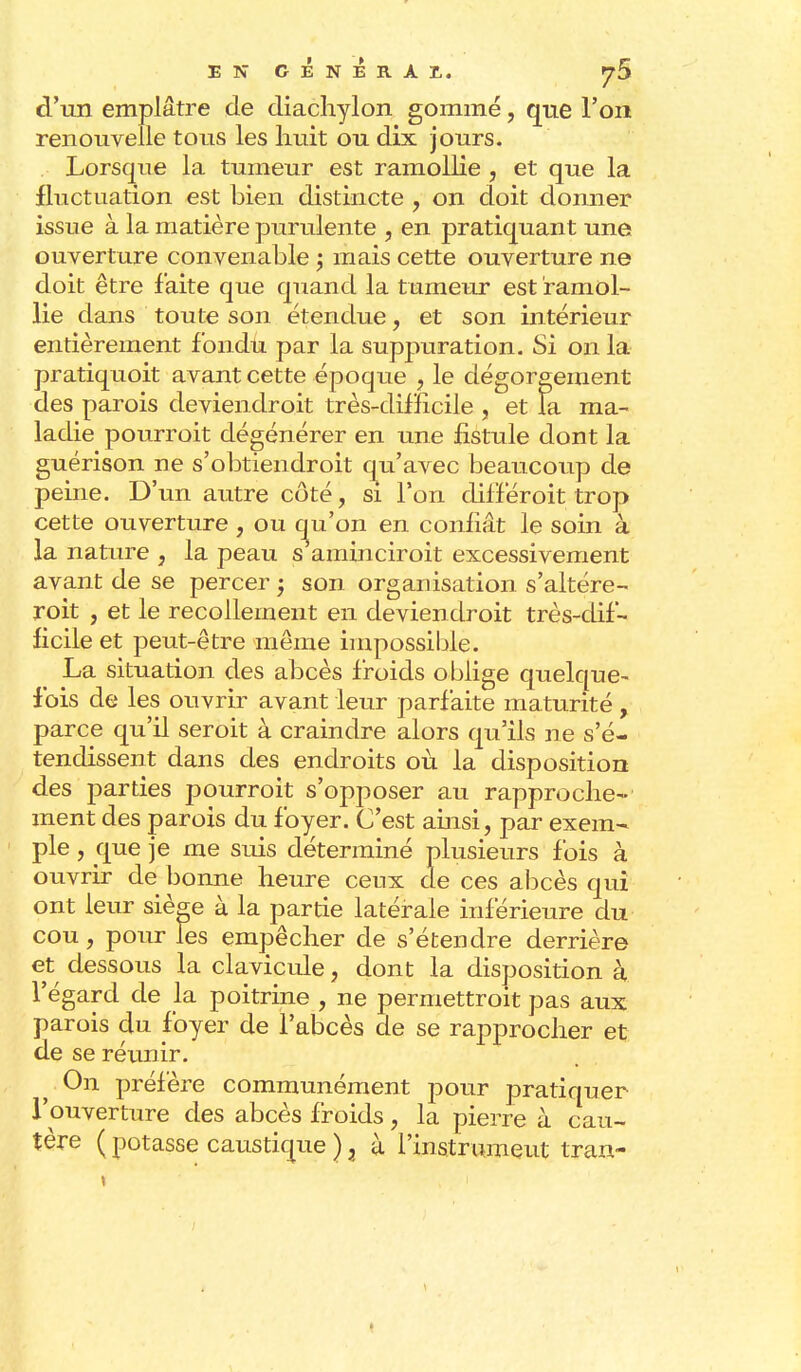 EN GENERAI, ^5 d'un emplâtre de diachylon gommé, que l'on renouvelle tous les huit ou dix jours. Lorsque la tumeur est ramollie , et que la fluctuation est bien distincte , on doit donner issue à la matière purulente , en pratiquant une ouverture convenable ; mais cette ouverture ne doit être faite que quand la tumeur est ramol- lie dans toute son étendue, et son intérieur entièrement fondu par la suppuration. Si on la pratiquoit avant cette époque , le dégorgement des parois deviendroit très-difficile , et la ma- ladie pourroit dégénérer en une fistule dont la guérison ne s'obtiendroit qu'avec beaucoup de peine. D'un autre côté, si l'on différoit trop cette ouverture, ou cju'on en confiât le soin à la nature , la peau s aminciroit excessivement avant de se percer ; son organisation s'altère- roit , et le recollement en deviendroit très-dif- ficile et peut-être même impossible. La situation des abcès froids oblige quelque- fois de les ouvrir avant leur parfaite maturité , parce qu'il seroit à craindre alors qu'ils ne s'é- tendissent dans des endroits où la disposition des parties pourroit s'opposer au rapproche- ment des parois du foyer. C'est ainsi, par exem- ple , que je me suis déterminé plusieurs fois à ouvrir de bonne heure ceux de ces abcès qui ont leur siège à la partie latérale inférieure du cou, pour les empêcher de s'étendre derrière et dessous la clavicule, dont la disposition à l'égard de la poitrine , ne permettrait pas aux parois du foyer de l'abcès de se rapprocher et de se reunir. On préfère communément pour pratiquer l'ouverture des abcès froids, la pierre à cau- tère (potasse caustique)3 à l'instrument tran-