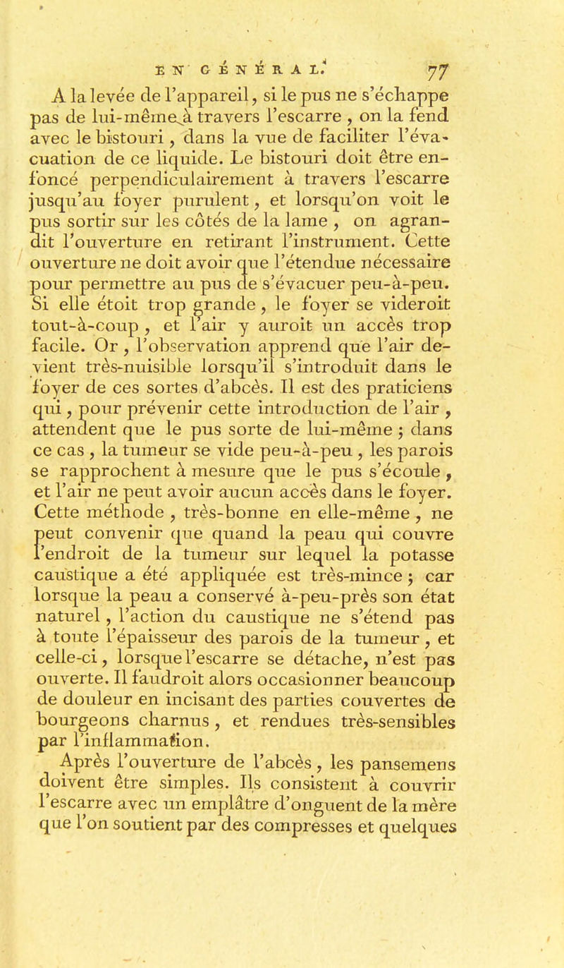 A la levée de l'appareil, si le pus ne s'échappe pas de lui-mêmeji. travers l'escarre , on la fend avec le bistouri, dans la vue de faciliter l'éva- cuation de ce liquide. Le bistouri doit être en- foncé perpendiculairement à travers l'escarre jusqu'au foyer purulent, et lorsqu'on voit le pus sortir sur les côtés de la lame , on agran- dit l'ouverture en retirant l'instrument. Cette ouverture ne doit avoir que l'étendue nécessaire pour permettre au pus de s'évacuer peu-à-peu. Si elle étoit trop grande, le foyer se videroit tout-à-coup , et 1 air y auroit- un accès trop facile. Or , l'observation apprend que l'air de- vient très-nuisible lorsqu'il s'introduit dans le foyer de ces sortes d'abcès. Il est des praticiens qui, pour prévenir cette introduction de l'air , attendent que le pus sorte de lui-même ; dans ce cas , la tumeur se vide peu-à-peu , les parois se rapprochent à mesure que le pus s'écoule , et l'air ne peut avoir aucun accès dans le foyer. Cette méthode , très-bonne en elle-même , ne Feut convenir que quand la peau qui couvre endroit de la tumeur sur lequel la potasse caustique a été appliquée est très-mince ; car lorsque la peau a conservé à-peu-près son état naturel, l'action du caustique ne s'étend pas à toute l'épaisseur des parois de la tumeur , et celle-ci, lorsque l'escarre se détache, n'est pas ouverte. Il faudroit alors occasionner beaucoup de douleur en incisant des parties couvertes de bourgeons charnus , et rendues très-sensibles par l'inflammallion. Après l'ouverture de l'abcès, les pansemens doivent être simples. Ils consistent à couvrir l'escarre avec un emplâtre d'onguent de la mère que l'on soutient par des compresses et quelques