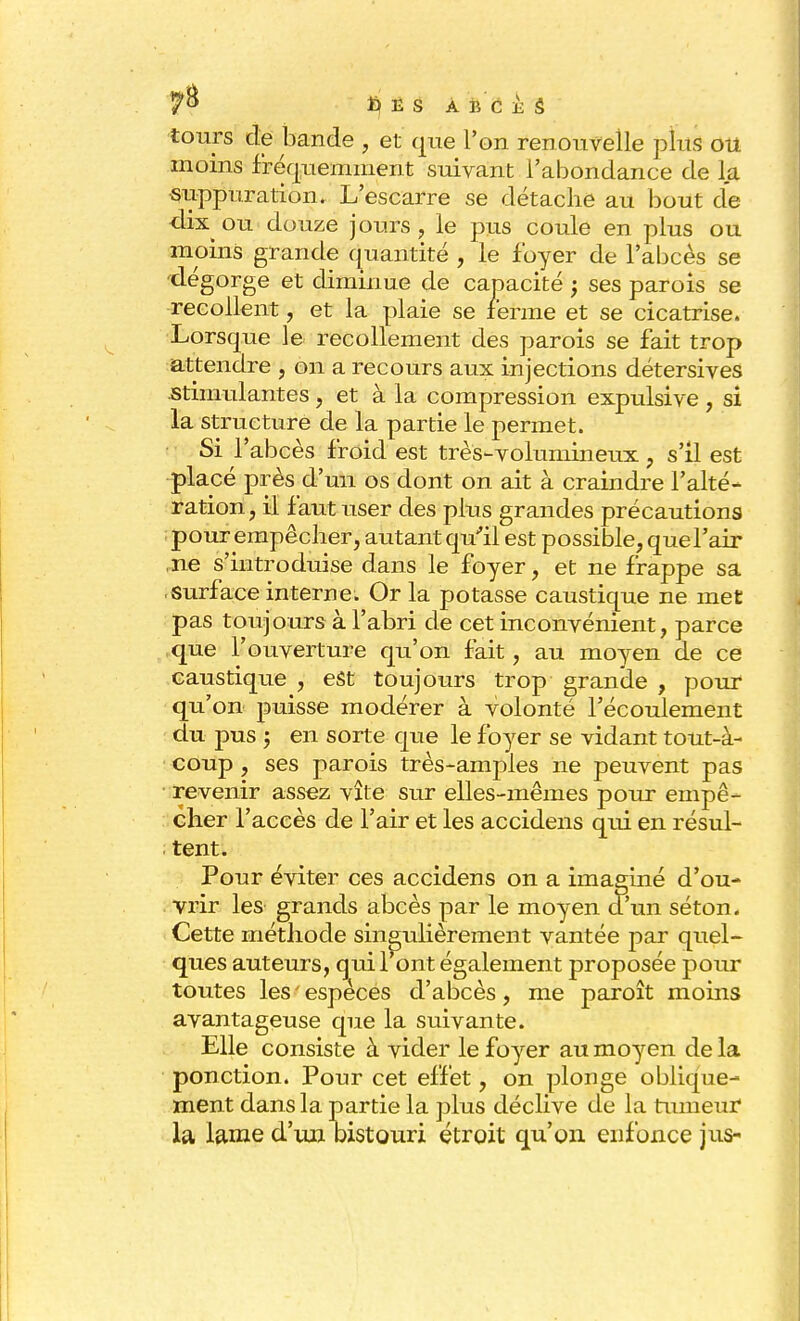 tours de bande , et que Ton renouvelle plus ou moins fréquemment suivant l'abondance de la suppuration. L'escarre se détache au bout de dix ou douze jours, le pus coule en plus ou moins grande quantité , le foyer de l'abcès se dégorge et diminue de capacité ; ses parois se recollent, et la plaie se ferme et se cicatrise. Lorsque le recollement des parois se fait trop attendre , on a recours aux injections détersives -Stimulantes , et à la compression expulsive , si la structure de la partie le permet. Si l'abcès froid est très-volumineux, s'il est placé près d'un os dont on ait à craindre l'alté- ration , il faut user des plus grandes précautions pour empêcher, autant qu'il est possible, quel'air ,ne s'introduise dans le foyer, et ne frappe sa surface interne. Or la potasse caustique ne met pas toujours à l'abri de cet inconvénient, parce que l'ouverture qu'on fait, au moyen de ce caustique , est toujours trop grande , pour qu'on puisse modérer à volonté l'écoulement du pus -y en sorte que le foyer se vidant tout-à- coup , ses parois très-amples ne peuvent pas revenir assez vite sur elles-mêmes pour empê- cher l'accès de l'air et les accidens qui en résul- tent. Pour éviter ces accidens on a imaginé d'ou- vrir les grands abcès par le moyen d'un séton. Cette méthode singulièrement vantée par quel- ques auteurs, qui l'ont également proposée pour toutes les'espèces d'abcès, me paroît moins avantageuse que la suivante. Elle consiste à vider le foyer au moyen de la ponction. Pour cet effet, on plonge oblique- ment dans la partie la plus déclive de la tumeur la lame d'un oistouri étroit qu'on enfonce jus-