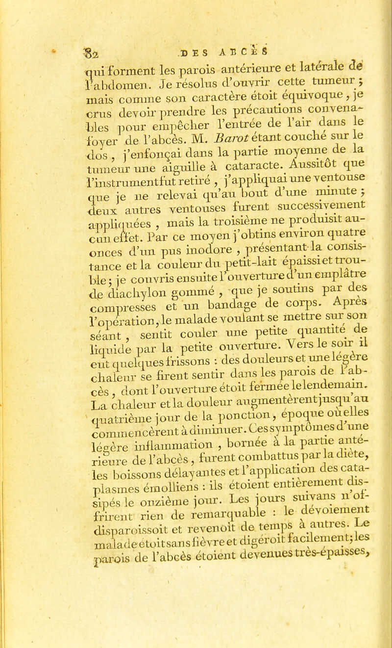 qui forment les parois antérieure et latérale <Ië l'abdomen. Je résolus d'ouvrir cette tumeur ; mais comme son caractère étoit équivoque, je crus devoir prendre les précautions convena- bles pour empêcher l'entrée de l'air dans le loyer de l'abcès. M. Barot étant couche sur le clos , l'enfonçai dans la partie moyenne^ de ia tumeur une aiguille à cataracte. Aussitôt que l'instrumentfut retiré , j'appliquai une ventouse que }e ne relevai qu'au bout dune minute; deux autres ventouses furent successivement appliquées , mais la troisième ne produisit au- cun effet. Par ce moyen j'obtins environ quatre onces d'un pus inodore , présentant la consis- tance et la couleur du petit-lait épaissi et trou- ble : je couvris ensuite l'ouverture d un emplâtre de diachylon gommé , que je soutins par des compresses et un bandage de corps. Apres l'opération, le malade voulant se mettre sur son séant , sentit couler une petite quantité de liquide par la petite ouverture. Vers le soir il eut quelques frissons : des douleurs et une légère chaleur se firent sentir dans les parois de i ab- cès , dont l'ouverture étoit fermée lelendemain. La chaleur et la douleur augmentèrent jusqu au quatrième jour de la ponction, époque ou elles commencèrent à diminuer. Ces symptômes d une lésère inflammation , bornée à la partie anté- rieure de l'abcès, furent combattus par a diète, les boissons délayantes et l'application des cata- plasmes émolliens : ils étoient entièrement dis- sipés le onzième jour. Les jours smvans 11 of- frirent rien de remarquable : le devoiement disparoissoit et revenoit de temps à autres. Le mLie etoit san s fièvre et digeroit f acilemen t; les parois de l'abcès étoient devenues tres-epaisses,