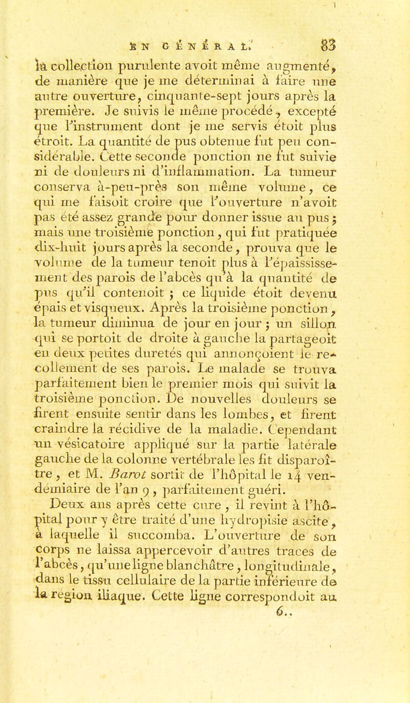 - ï la collection purulente avoit même augmenté, de manière que je me déterminai à faire une antre ouverture, cinquante-sept jours après la première. Je suivis le même procédé 7 excepté que l'instrument dont je me servis étoit plus étroit. La quantité de pus obtenue fut peu con- sidérable. (Jette seconde ponction ne fut suivie ni de douleurs ni d'inflammation. La tumeur conserva à-peu-près son même volume, Ce qui me faisoit croire que l'ouverture n'avoit pas été assez grande pour donner issue au pus 5 mais une troisième ponction, qui f ut pratiquée dix-huit jours après la seconde, prouva que le volume de la tumeur tenoit nlus à l'épaississe- nient des parois de l'abcès qu à la quantité de pus qu'il contenoit ; ce liquide étoit devenu épais et visqueux. Après la troisième ponction, la tumeur diminua de jour en jour ; un sillon, qui se portoit de droite à gauche la partageoit eu deux petites duretés qui annonçoient le re- collement de ses parois. Le malade se trouva parfaitement bien le premier mois qui suivit la troisième ponction. De nouvelles douleurs se firent ensuite sentir dans les lombes, et firent craindre la récidive de la maladie. Cependant un vésicatoire appliqué sur la partie latérale gauche de la colonne vertébrale les fit disparaî- tre j et M. Barot sortit de l'hôpital le 14 ven- démiaire de l'an 9 , parfaitement guéri. Deux ans après cette cure , il revint à l'hô- pital pour y être traité d'une hydropisie ascite , à laquelle il succomba. L'ouverture de son Corps ne laissa appercevoir d'autres traces de l'abcès, qu'une ligne blanchâtre, longitudinale, dans le tissu cellulaire de la partie inférieure de la région iliaque. Cette ligne correspondoit au