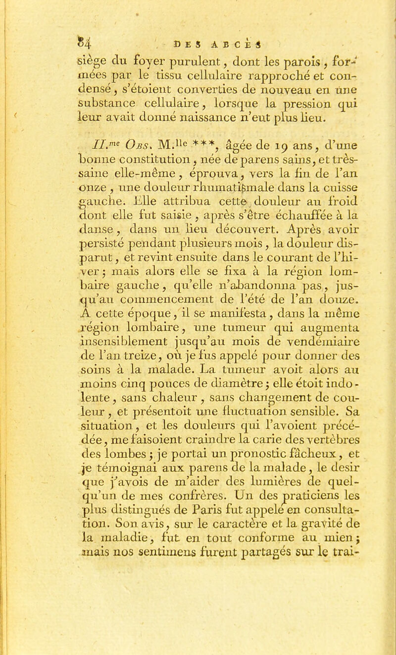siège du foyer purulent, dont les parois , for- mées par le tissu cellulaire rapproché et con- densé , s'étoient converties de nouveau en une substance cellulaire, lorsque la pression qui leur avait donné naissance n'eut plus lieu. 7i>e Obs> M.lle ***, âgée de 19 ans, d'une bonne constitution , née de parens sains, et très- saine elle-même , éprouva, vers la fin de l'an onze , une douleur rhumatismale dans la cuisse gauche. Elle attribua cette douleur au froid dont elle fut saisie , après s'être échauffée à la danse, dans un lieu découvert. Après avoir persisté pendant plusieurs mois, la douleur dis- parut , et revint ensuite dans le courant de l'hi- ver ; mais alors elle se fixa à la région lom- baire gauche, qu'elle n'abandonna pas, jus- qu'au commencement de l'été de l'an douze. A cette époque, il se manifesta, dans la même région lombaire, une tumeur qui augmenta insensiblement jusqu'au mois de vendémiaire de l'an treize, où je fus appelé pour donner des soins à la malade. La tumeur avoit alors au moins cinq pouces de diamètre 5 elle étoit indo - lente, sans chaleur , sans changement de cou- leur , et présentoit une fluctuation sensible. Sa situation, et les douleurs qui l'avoient précé- dée, mefaisoient craindre la carie des vertèbres des lombes \ je portai un pronostic fâcheux, et je témoignai aux parens de la malade, le désir que j'avois de m'aider des lumières de quel- qu'un de mes confrères. Un des ^praticiens les plus distingués de Paris fut appelé en consulta- tion. Son avis, sur le caractère et la gravité de la maladie, fut en tout conforme au mien; mais nos sentimens furent partagés sur le trai-
