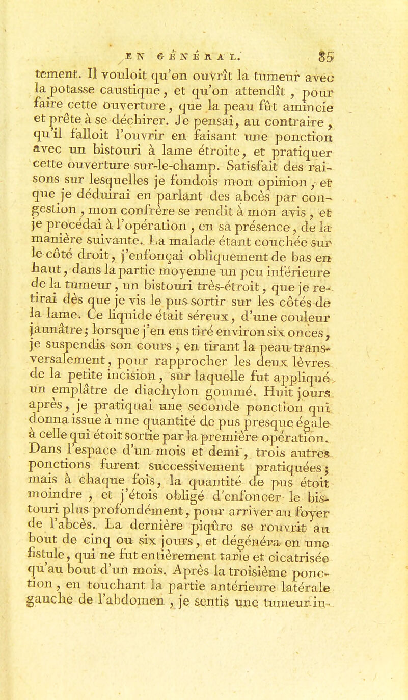 EN GENERAL. 85' tement. Il vouloit qu'en ouvrît la tumeur avec la potasse caustique, et qu'on attendît , pour faire cette Ouverture, que la peau fût amincie et prête à se déchirer. Je pensai, au contraire , quil falloit l'ouvrir en faisant une ponction avec un bistouri à lame étroite, et pratiquer cette ouverture sur-le-champ. Satisfait des rai- sons sur lesquelles je fondois mon opinion,-et que je déduirai en parlant des abcès par con- gestion, mon confrère se rendit à mon avis , et je procédai à l'opération , en sa présence, de la- manière suivante. La malade étant couchée sur le côté droit , j'enfonçai obliquement de bas en haut, dans la partie moyenne un peu inférieure de la tumeur, un bistouri très-étroit, que je re- tirai dès que je vis le pus sortir sur les côtés de la lame. Ce liquide était séreux, d'une couleur j aunâtre 5 lorsque j'en eus tiré environ six onces , je suspendis son cours , en tirant la peau trans- versalement, pour rapprocher les deux lèvres de la petite incision, sur laquelle fut appliqué-, un emplâtre de diachylon gommé. Huit jours après, je pratiquai une seconde ponction qui donna issue à une quantité de pus presque égale à celle qui étoit sortie par la première opération.. Dans l'espace- d'un mois et demi, trois autres ponctions furent successivement pratiquées; mais à chaque fois, la quantité de pus étoit moindre , et jetois obligé d'enfoncer le bis- touri plus profondément, pour arriver au foyer de l'abcès. La dernière piqûre se rouvrit au bout de cinq ou six jours, et dégénéra en une fistule, qui ne fut entièrement tarie et cicatrisée qu'au bout d'un mois. Après la troisième ponc- tion , en touchant la partie antérieure latérale gauche de l'abdomen , je sentis une tumeur in-