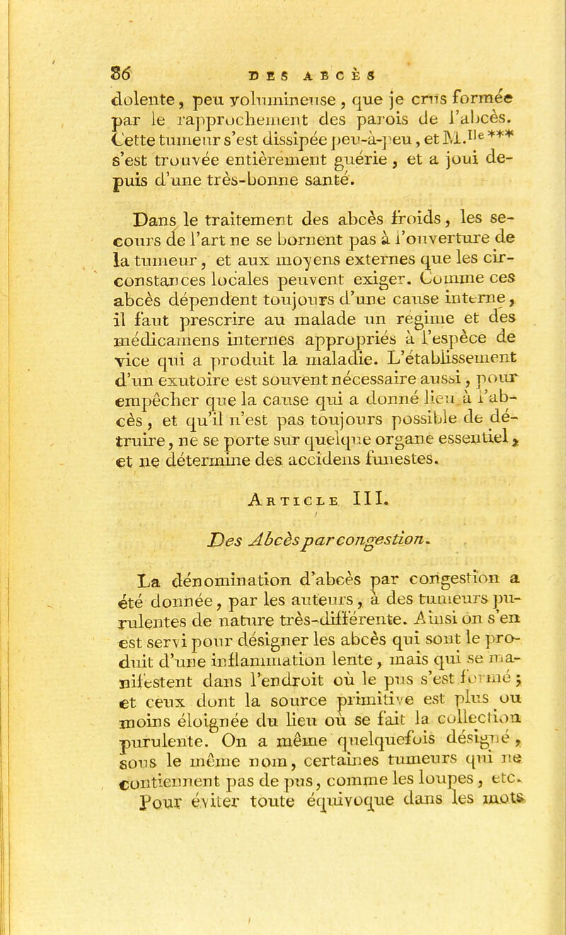 dolente, peu volumineuse , que je crus formée par le rapprochement des parois de l'aljcès. Cette tumeur s'est dissipée peu-à-peu, et M.Ile *** s'est trouvée entièrement guérie , et a joui de- puis d'une très-bonne santé. Dans le traitement des abcès froids, les se- cours de l'art ne se bornent pas à l'ouverture de la tumeur, et aux moyens externes que les cir- constances locales peuvent exiger. Comme ces abcès dépendent toujours d'une cause interne, il faut prescrire au malade un régime et des înédicamens internes appropriés à l'espèce de vice qui a produit la maladie. L'établissement d'un exutoire est souvent nécessaire aussi, pour empêcher que la cause qui a donné lieu à l'ab- cès , et qu'il n'est pas toujours possible de dé- truire, ne se porte sur quelque organe essentiel y et ne détermine des accidens funestes. Article III. Des Abcès par congestion* La dénomination d'abcès par congestion a été donnée, par les auteurs, a des tumeurs pu- rulentes de nature très-différente. Ainsi on s'en est servi pour désigner les abcès qui sont le pro- duit d'une inflammation lente, mais qui se ma- nifestent dans l'endroit où le pus s'est formé ; et ceux dont la source primitive est plus ou moins éloignée du lieu ou se fait la colleclum purulente. On a même quelquefois désigné, sous le même nom, certaines tumeurs qui ne contiennent pas de pus, comme les loupes , etc. pour éviter toute équivoque dans les mote
