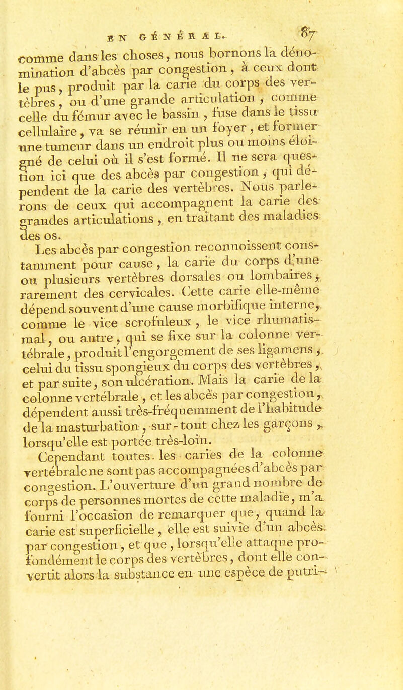 comme dans les choses, nous bornons la déno- mination d'abcès par congestion, à ceux dont le pus, produit par la carie du corps des ver- tèbres , ou d'une grande articulation , comme celle du fémur avec le bassin , fuse dans le tissu cellulaire, va se réunir en un foyer, et former une tumeur dans un endroit plus ou moins éloi- gné de celui où il s'est formé. Il ne sera ques- tion ici que des abcès par congestion , qui dé- pendent de la carie des vertèbres. Nous parle- rons de ceux qui accompagnent la Carie des grandes articulations , en traitant des maladies, des os. Les abcès par congestion reconnoissent cons- tamment pour cause, la carie du corps d'une ou plusieurs vertèbres dorsales ou lombaires, rarement des cervicales. Cette carie elle-même dépend souvent d'une cause morbifique interne, comme le vice scrofuleux, le vice rhumatis- mal, ou autre, qui se fixe sur la colonne ver- tébrale , produit l'engorgement de ses ligamens , . celui du tissu spongieux du corps des vertèbres,, et par suite, son ulcération. Mais la carie de la colonne vertébrale , et les abcès par congestion, dépendent aussi très-fréquemment de l'habitude de la masturbation, sur - tout chez les garçons lorsqu'elle est portée très-loin. Cependant toutes. les caries de la colonne rertébralene sontpas accompagnées d'abcès par congestion. L'ouverture d'un grand nombre de corps de personnes mortes de cette maladie, m'a fourni l'occasion de remarquer que, quand la» carie est superficielle, elle est suivie d'un abcès, par congestion, et que , lorsqu'elle attaque pro- fondément le corps des vertèbres, dont elle con- vertit alors la substance en une espèce de putri-