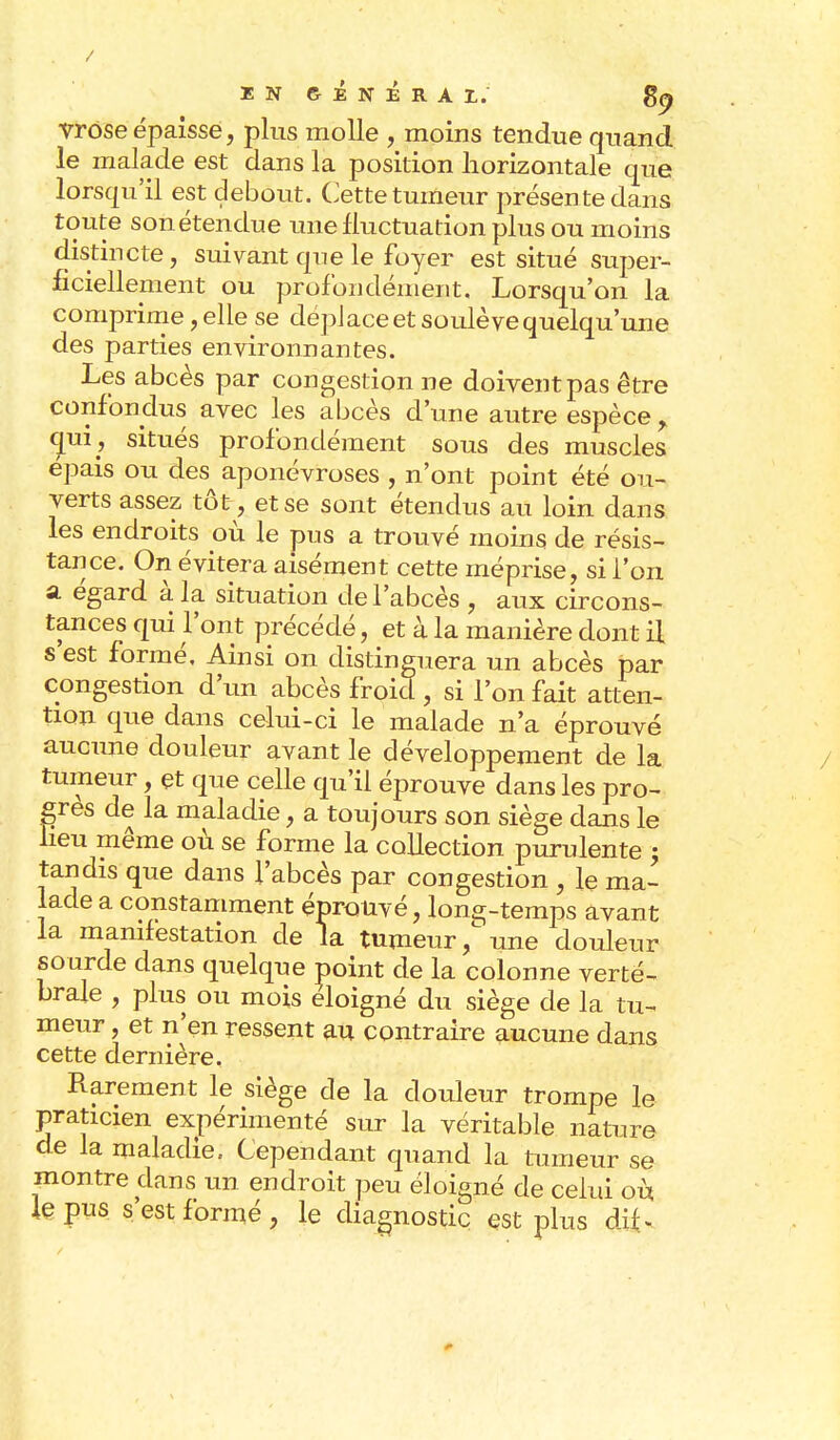 / IN GÉNÉRAL. 89 vrose épaisse, plus molle , moins tendue quand le malade est dans la position horizontale que lorsqu'il est debout. Cette tumeur présente dans toute son étendue une fluctuation plus ou moins distincte, suivant que le foyer est situé super- ficiellement ou profondément. Lorsqu'on la comprime, elle se déplace et soulève quelqu'une des parties environnantes. Les abcès par congestion ne doivent pas être confondus avec les abcès d'une autre espèce % qui, situés profondément sous des muscles épais ou des aponévroses , n'ont point été ou- verts assez tôt, et se sont étendus au loin dans les endroits où le pus a trouvé moins de résis- tance. On évitera aisément cette méprise, si l'on a égard à la situation de l'abcès , aux circons- tances qui l'ont précédé, et à la manière dont il s est formé. Ainsi on distinguera un abcès par congestion d'un abcès froid, si l'on fait atten- tion que dans celui-ci le malade n'a éprouvé aucune douleur avant le développement de la tumeur, et que celle qu'il éprouve dans les pro- grès de la maladie, a toujours son siège clans le lieu même où se forme la collection purulente >9 tandis que dans l'abcès par congestion , le ma- lade a constamment éprouvé, lonç-temps avant la manifestation de la tumeur, une douleur sourde dans quelque point de la colonne verté- brale , plus ou mois éloigné du siège de la tu- meur , et n'en ressent au contraire aucune dans cette dernière. Rarement le siège de la douleur trompe le praticien expérimenté sur la véritable nature de la maladie. Cependant quand la tumeur se montre dans un endroit peu éloigné de celui où le pus s'est formé, le diagnostic est plus dif*