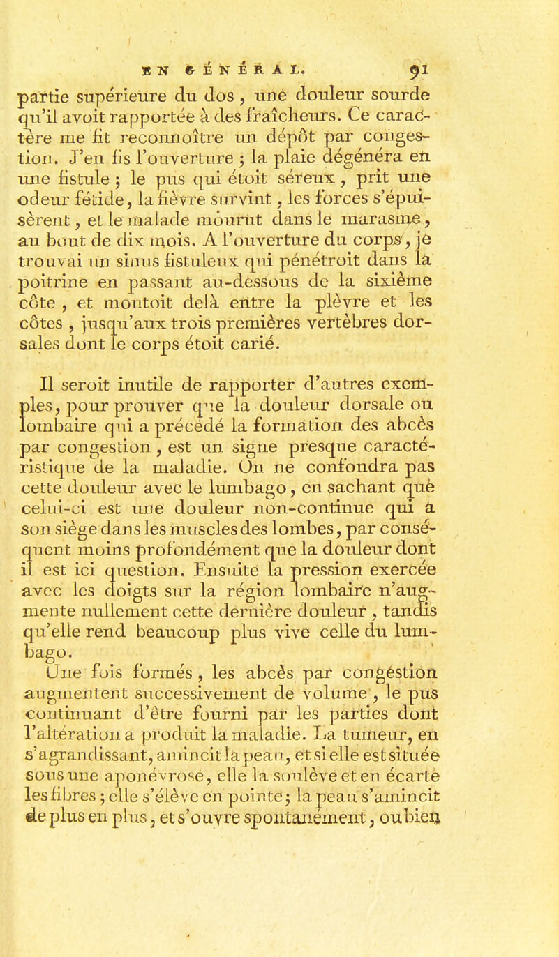 EN ftÉNÉRAI. <J1 partie supérieure du dos , une douleur sourde qu'il avoit rapportée à des fraîcheurs. Ce carac- tère me lit reconnoître un dépôt par conges- tion. J'en lis l'ouverture ; la plaie dégénéra en une fistule ; le pus qui étoit séreux, prit une odeur fétide, la lièvre survint, les forces s'épui- sèrent , et le malade mourut dans le marasme, au bout cle dix mois. A l'ouverture du. corps, je trouvai un sinus fistuleux qui pénétroit dans la poitrine en passant au-dessous de la sixième côte , et montoit delà entre la plèvre et les côtes , jusqu'aux trois premières vertèbres dor- sales dont le corps étoit carié. Il seroit inutile de rapporter d'autres exem- Ï>les, pour prouver qhië la douleur dorsale ou ombaire qui a précédé la formation des abcès par congestion , est un signe presque caracté- ristique de la maladie. On ne confondra pas cette douleur avec le lumbago, en sachant que celui-ci est une douleur non-continue qui â son siège dans les muscles des lombes, par consé- quent moins profondément que la douleur dont il est ici question. Ensuite la pression exercée avec les doigts sur la région lombaire n'aug- mente nullement cette dernière douleur , tandis qu'elle rend beaucoup plus vive celle du lum- bago. Une fois formés, les abcès par congestion augmentent successivement de volume , le pus continuant d'être fourni par les parties dont l'altération a produit la maladie. La tumeur, en s'agrandissant,amincitiapeau, etsielle estsituée sons une aponévrose, elle la soulève et en écarte les fibres ; elle s'élève en pointe j la peau s'amincit de plus en plus 3 et s'ouvre spontanément, oubieij