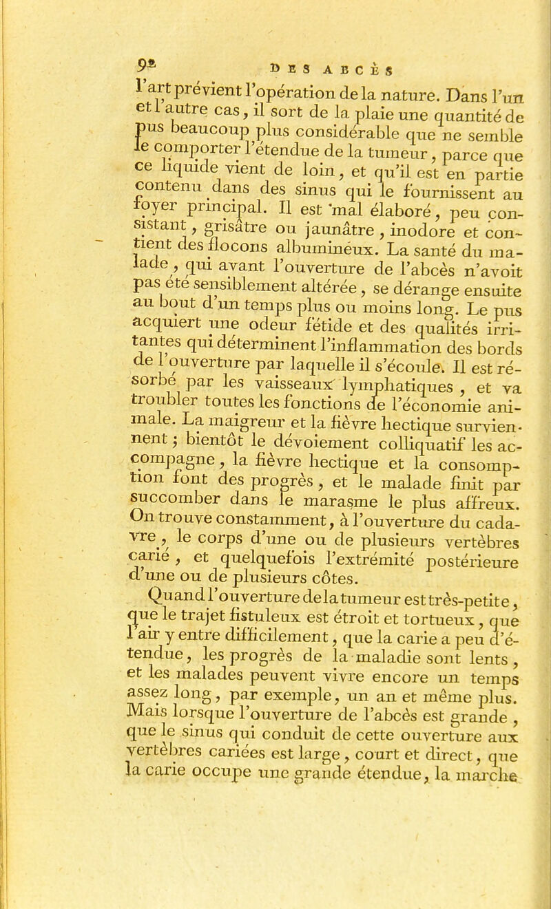 l'art prévient l'opération de la nature. Dans l'un etl autre cas, il sort de la plaie une quantité de pus beaucoup plus considérable que ne semble le comporter l'étendue de la tumeur, parce que ce liquide vient de loin, et qu'il est en partie contenu dans des sinus qui le fournissent au loyer principal. Il est mal élaboré, peu con- sistant , grisâtre ou jaunâtre , inodore et con- tient des flocons albumineux. La santé du ma- lade , oui avant l'ouverture de l'abcès n'avoit pas ete sensiblement altérée, se dérange ensuite au bout d'un temps plus ou moins long. Le pus acquiert une odeur fétide et des qualités irri- tantes qui déterminent l'inflammation des bords de 1 ouverture par laquelle il s'écoule. Il est ré- sorbe par les vaisseaux^ lymphatiques , et va troubler toutes les fonctions de l'économie ani- male. La maigreur et la lièvre hectique survien- nent ; bientôt le dévoiement colliquatif les ac- compagne , la fièvre hectique et la consomp- tion font des progrès, et le malade finit par succomber dans le marasme le plus affreux. On trouve constamment, à l'ouverture du cada- vre le corps d'une ou de plusieurs vertèbres carié, et quelquefois l'extrémité postérieure d'une ou de plusieurs côtes. Quand l'ouverture delatumeur est très-petite, crue le trajet fistuleux est étroit et tortueux, que 1 air y entre difficilement, que la carie a peu d'en- tendue, les progrès de la maladie sont lents, et les malades peuvent vivre encore un temps assez long, par exemple, un an et même plus. Mais lorsque l'ouverture de l'abcès est grande , que le sinus qui conduit de cette ouverture aux vertèbres cariées est large, court et direct, que la carie occupe une grande étendue, la marche