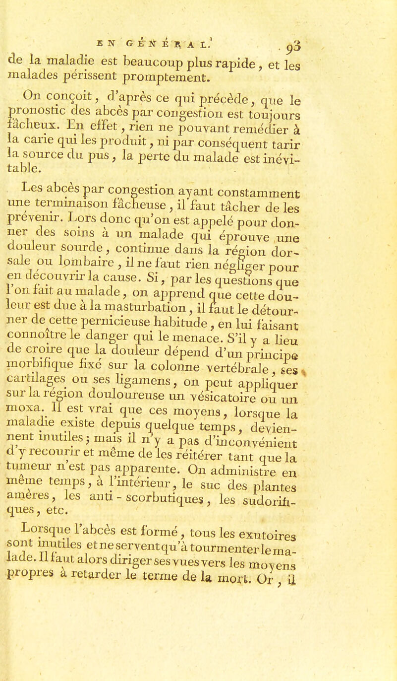 EN GENERA L. . Q3 de la maladie est beaucoup plus rapide , et les malades périssent promptement. On conçoit, d'après ce qui précède, que le pronostic des abcès par congestion est toujours fâcheux. En effet, rien ne pouvant remédier à la carie qui les produit, ni par conséquent tarir la source du pus, la perte du malade est inévi- table. Les abcès par congestion ayant constamment une terminaison fâcheuse, il faut tâcher de les prévenir. Lors donc qu'on est appelé pour don- ner des soins à un malade qui éprouve une douleur sourde, continue dans la région dor- sale ou lombaire , il ne faut rien négliger pour en découvrir la cause. Si, parles question! que 1 on fait au malade, on apprend que cette dou- leur est due à la masturbation, il faut le détour- ner decette pernicieuse habitude, en lui faisant connoîtrele danger qui le menace. S'il y a lieu de croire que la doufeur dépend d'un principe morbmque fixé sur la colonne vertébrale ses s cartilages ou ses ligamens, on peut appliquer sur la région douloureuse un vésicatoire ou un moxa II est vrai que ces moyens, lorsque la maladie existe depuis quelque temps, devien- nent mutiles 5 mais il n\ a pas d'inconvénient d y recourir et même de les réitérer tant que la tumeur n est pas apparente. On administre en même temps, à l'intérieur, le suc des plantes ameres, les ami - scorbutiques , les sudoriii- ques, etc. Lorsque l'abcès est formé, tous les exutoires sont mutiles et ne servent qu'à tourmenter lerna- lade. iliaut alors diriger ses vues vers les moyens propres a retarder le terme de la mort. Or il