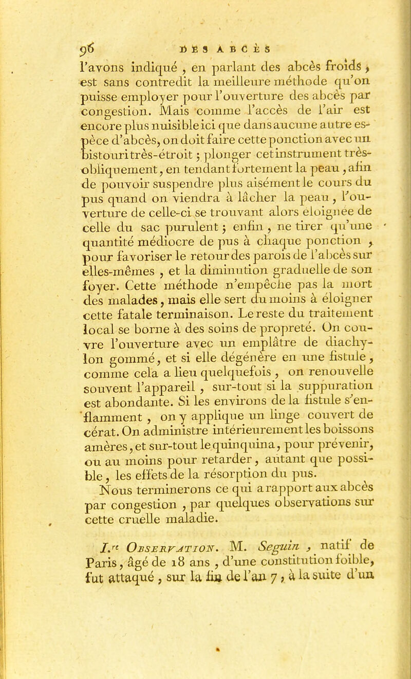 l'avons indiqué , en parlant des abcès froids , est sans contredit la meilleure méthode qu'on puisse employer pour l'ouverture des abcès par congestion. Mais comme l'accès de l'air est encore plus nuisible ici que dan s aucune antre es- pèce d'abcès, on doit faire cette ponction avec un bistouri très-étroit ; plonger cet instrument très- obliquement, en tendant fortement la peau, afin de pouvoir suspendre plus aisément le cours du pus quand on viendra à lâcher la peau , l'ou- verture de celle-ci se trouvant alors éloignée de celle du sac purulent j enfin , ne tirer qu'une quantité médiocre de pus à chaque ponction , pour favoriser le retour des parois de l'abcès sur elles-mêmes , et la diminution graduelle de son foyer. Cette méthode n'empêche pas la mort des malades, mais elle sert du moins à éloigner cette fatale terminaison. Le reste du traitement local se borne à des soins de propreté. On cou- vre l'ouverture avec un emplâtre de diachy- Ion gommé, et si elle dégénère en une fistule, comme cela a heu quelquefois , on renouvelle souvent l'appareil , sur-tout si la suppuration est abondante. Si les environs de la fistule s'en- 'flamment , on y applique un linge couvert de cérat. On administre intérieurement les boissons amères, et sur-tout le quin quina, pour prévenir, ou au moins pour retarder, autant que possi- ble , les effets de la résorption du pus. Nous terminerons ce qui a rapport aux abcès par congestion , par quelques observations sur cette cruelle maladie. i> Observation. M. Seguin , natif de Paris, âgé de 18 ans , d'une constitutionfoible, fut attaqué , sur la fin de l'an 7, à la suite d'un