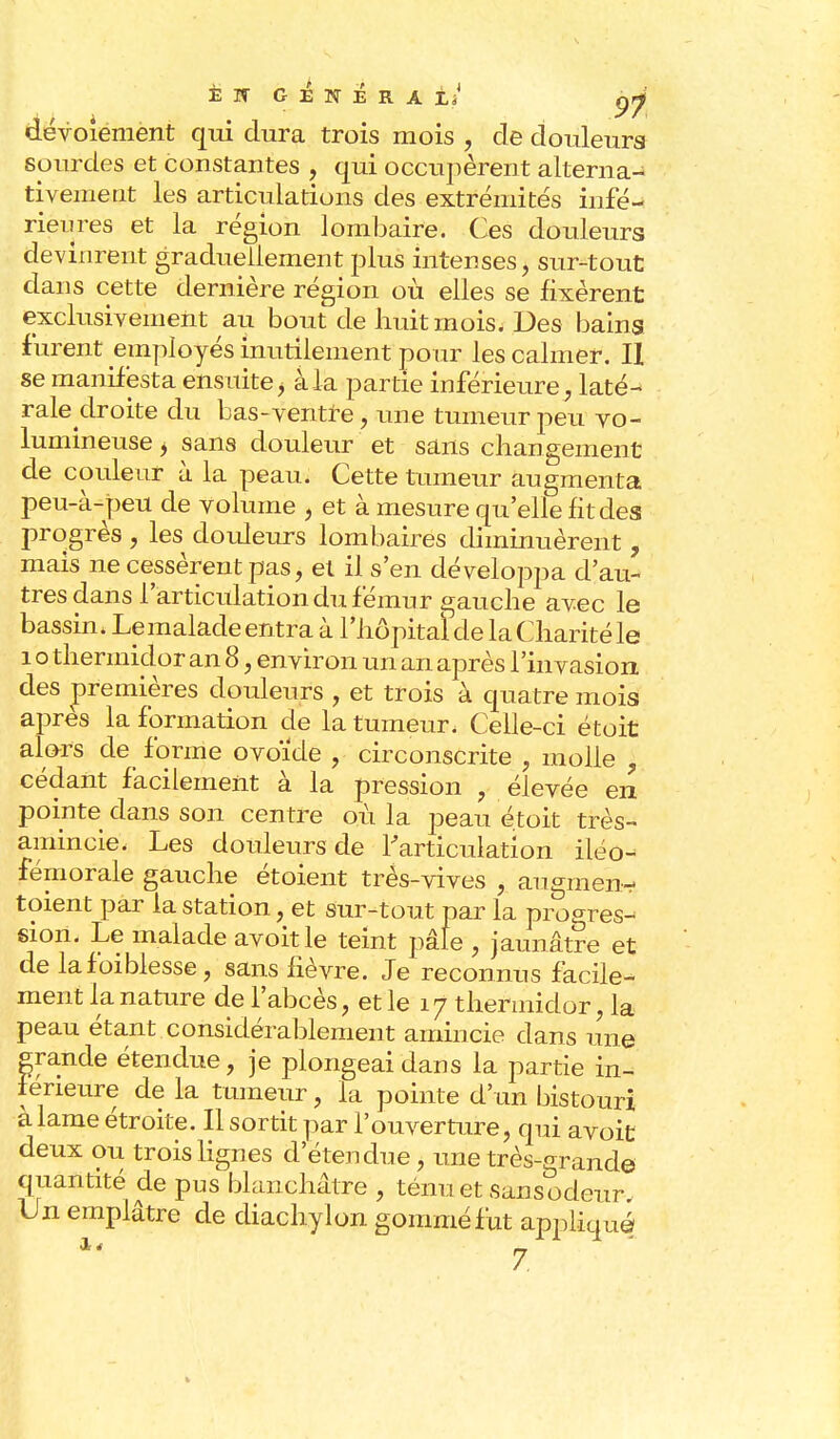 È if général/ çjf dévoiement qui dura trois mois , de douleurs sourdes et constantes , qui occupèrent alterna- tivement les articulations des extrémités infé- rieures et la région lombaire. Ces douleurs devinrent graduellement plus intenses, sur-tout dans cette dernière région où elles se fixèrent exclusivement au bout de huit mois. Des bains furent employés inutilement pour les calmer. II se manifesta ensuite , à la partie inférieure, laté- rale droite du bas-ventre , une tumeur peu vo- lumineuse , sans douleur et sans changement de couleur à la peau. Cette tumeur augmenta peu-à-peu de volume , et à mesure qu'elle fit des progrès , les douleurs lombaires diminuèrent, mais ne cessèrent pas, et il s'en développa d'au- tres dans l'articulation du fémur gauche avec le bassin, Le malade entra à l'hôpital de la Charité le 1 o thermidor an 8, environ un an après l'invasion des premières douleurs , et trois à quatre mois après la formation de la tumeur. Celle-ci étoit alors de forme ovoïde , circonscrite , molle ? cédant facilement à la pression , élevée en pointe dans son centre où la peau étoit très- amincie. Les douleurs de l'articulation iléo- fémorale gauche étoient très-vives , augmen- toient par la station, et Sur-tout par la progres- sion. Le malade avoitle teint pâle , jaunâtre et de lafoiblesse, sans fièvre. Je reconnus facile- ment la nature de l'abcès, et le 17 thermidor, la peau étant considérablement amincie dans une grande étendue, je plongeai dans la partie in- férieure de la tumeur, la pointe d'un bistouri à lame étroite. Il sortit par l'ouverture, qui avoifc deux ou trois lignes d'étendue, une très-grande quantité de pus blanchâtre , ténu et sansodeur Un emplâtre de diachylon gommé fut appliqué