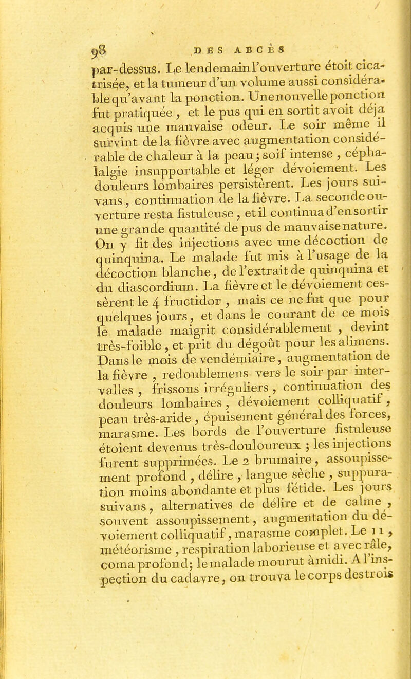 par-dessus. Le lendemainl'ouverture étoit cica- trisée, et la tumeur d'un volume aussi considéra- Me qu'avant la ponction. Unenouvelle ponction fut pratiquée , et le pus qui en sortit avoit déjà acquis une mauvaise odeur. Le soir même il survint delà fièvre avec augmentation considé- rable de chaleur à la peau j soif intense , cépha- lalgie insupportable et léger dévoiement. Les douleurs lombaires persistèrent. Les jours sui- vans, continuation de la fièvre. La seconde ou- verture resta fistuleuse , etil continuad'ensortir une grande quantité de pus de mauvaise nature. On y fit des injections avec une décoction de quinquina. Le malade fut mis à l'usage de la décoction blanche, de l'extrait de quinquina et du diascordium. La fièvre et le dévoiement ces- sèrent le 4 fructidor , mais ce ne fut que pour quelques jours, et dans le courant de ce mois le malade maigrit considérablement , devint très-foible, et prit du dégoût pour les alfmens. Dans le mois de vendémiaire, augmentation de la fièvre , redoublement vers le soir par inter- valles , frissons irréguliers , continuation des douleurs lombaires, dévoiement colliquatif, peau très-aride , épuisement général des forces, marasme. Les bords de l'ouverture fistuleuse étoient devenus très-douloureux ; les injections furent supprimées. Le i brumaire , assoupisse- ment profond , délire , langue sèche , suppura- tion moins abondante et plus fétide. Les jours suivans, alternatives de délire et de calme , souvent assoupissement, augmentation du dé- voiement colliquatif, marasme complet. Le 11 , météorisine , respiration laborieuse et avec raie, coma profond; le malade mourut àmidi. Al ins- pection du cadavre, on trouva le corps des trois
