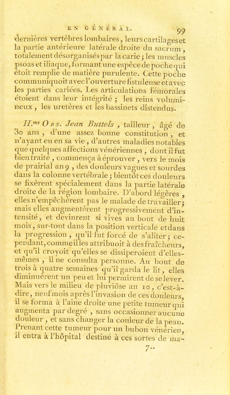ë K G à îsr é r À t o ^ dernières vertèbres lombaires, leurs cartilages et la partie antérieure latérale droite du sacrum, totalement désorganisés par la carie ; les muscles psoas et iliaque, formant une espèce de poche qui étoit remplie de matière purulente. Cette poche communiquoit avec l'ouverture hstuleuse et avec les parties cariées. Les articulations fémorales étoient dans leur intégrité ; les reins volumi- neux , les uretères et les bassinets distendus» II.me Obs> Jean Buttels , tailleur, âgé de oo ans , d'une assez bonne constitution, et n'ayant eu en sa vie , d'autres maladies notables que quelques affections vénériennes , dont il fut bien traité , commença à éprouver , vers le mois de prairial an 9 , des douleurs vagues et sourdes dans la colonne vertébrale -, bientôt ces douleurs se fixèrent spécialement dans la partie latérale droite de la région lombaire. D'abord légères , elles n'empêchèrent pas le malade de travailler ; mais elles augmentèrent progressivement d'in- tensité , et devinrent si vives au bout de huit mois, sur-tout dans la position verticale etdans la progression , qu'il fut forcé de s'aliter ; ce- pendant, comme illes attribuoit à des fraîcheurs, et qu'il croyoit qu'elles se dissiperoient d'elles- mêmes , il ne consulta personne. Au bout de trois à quatre semaines qu'il garda le lit, elles diminuèrent un peu et lui permirent de se lever. Mais vers le milieu de pluviôse an 10 , c'estrà- clire, neuf mois après l'invasion de ces douleurs il se forma à l'aine droite une petite tumeur qui augmenta par degré , sans occasionner aucune douleur , et sans changer la couleur de la peau. Prenant cette tumeur pour un bubon vénérien, il entra à l'hôpital destiné à ces sortes de ma- 7»