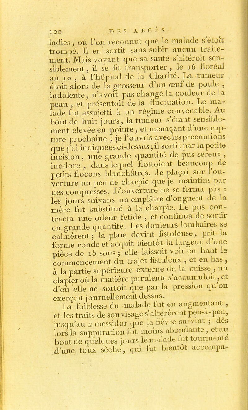 ladies, où l'on reconnut que le malade s etoit trompé. Il en sortit sans subir aucun traite- ment. Mais voyant que sa santé s'altéroit sen- siblement, il se fit transporter, le 16 floréal an 10 , à l'hôpital de la Charité. La tumeur étoit alors de la grosseur d'un œuf de poule , indolente, n'avoit pas changé la couleur de la peau , et présentoit de la fluctuation. Le ma- lade fut assujetti à un régime convenable. Au bout de huit jours, la tumeur s'étant sensible- ment élevée en pointe, et menaçant d'une rup- ture prochaine , je l'ouvris avec les précautions que j'ai indiquées ci-dessus ; il sortit par la petite incision, une grande quantité de pus séreux, inodore , dans lequel flottoient beaucoup de petits flocons blanchâtres. Je plaçai sur l'ou- verture un peu de charpie que je maintins par des compresses. L'ouverture ne se ferma pas : les jours suivans un emplâtre d'onguent de la mère fut substitué à la charpie. Le pus con- tracta une odeur fétide , et continua de sortir en grande quantité. Les douleurs lombaires se calmèrent ; la plaie devint fistuleuse, prit la forme ronde et acquit bientôt la largeur d une pièce de i5 sous 5 elle laissoit voir en haut le commencement du trajet fistuleux , et en bas , à la partie supérieure externe de la cuisse , un clapier où la matière purulente s'accumuloit, et d'où elle ne sortoit que par la pression qu on exerçoit journellement dessus. La foiblesse du malade fut en augmentant , et les traits de son visage s'altérèrent peu-a-peu, jusqu'au 2 messidor que la fièvre survint ; des lors la suppuration fut moins abondante , et art bout de quelques jours le malade fut tourmente d'une toux sèche, qui fut bientôt accoinpa-