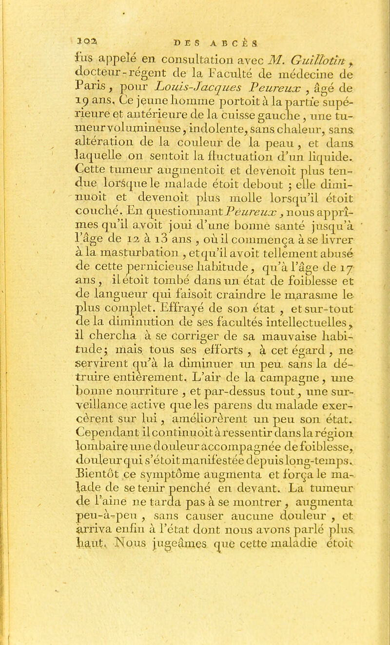 fus appelé en consultation avec M. Guillotin » docteur-régent de la Faculté de médecine de Paris, pour Louis-Jacques Peureux , âgé de 19 ans. Ce jeune homme portoit à la partie supé- rieure et antérieure de la cuisse gauche, une tu- meur volumineuse, indolente, sans chaleur, Sans altération de la couleur de la peau , et dans, laquelle on sentoit la fluctuation d'un liquide. Cette tumeur augmentoit et devenoit plus ten- due lorsque le malade étoit debout ; elle dimi- nuoit et devenait plus molle lorsqu'il étoit couché. En questionnant Peureux , nous apprî- mes qu'il avoit joui d'une bonne santé jusqu'à l'âge de 12 à i3 ans , où il commença à se livrer à la masturbation , et qu'il avoit tellement abusé de cette pernicieuse habitude, qu'à l'âge de 17 ans , il etoit tombé dans un état de foiblesse et de langueur qui fàisoit craindre le marasme le- Slus complet. Effrayé de son état , et sur-tout e la diminution de ses facultés intellectuelles , il chercha à se corriger de sa mauvaise habi- tude ; mais, tous ses efforts , à cet égard , ner servirent qu'à la diminuer un peu. sans la dé- truire entièrement. L'air de la campagne, une bonne nourriture , et par-dessus tout, une sur- veillance active que les parens du malade exer- cèrent sur lui, améliorèrent un peu son état. Cependant il continuoit à ressentir dans la région lombaire une douleur accompagnée de foiblesse, douleur qui s'étoit manifestée depuis long-temps.. Bientôt ce symptôme augmenta et força le ma- lade de se tenir penché en devant. La tumeur de l'aine ne tarda pas à se montrer , augmenta peu-à^peu , sans causer aucune douleur , et Arriva enfin à l'état dont nous avons parlé plus haut. Nous jugeâmes que cette maladie étoit