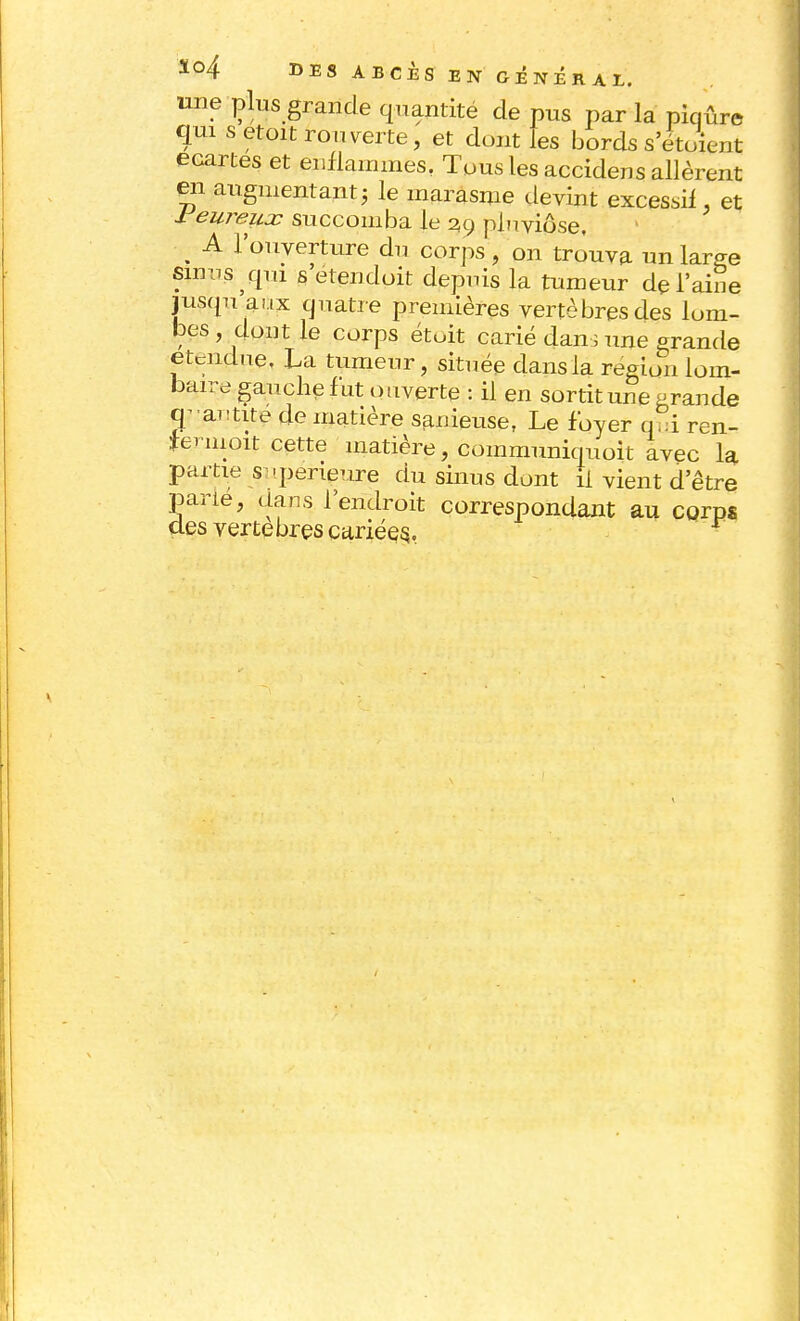 ïo4 DES ABCÈS EN GÉNÉRAL. une plus grande quantité de pus par la piqûre qui s etoit rouverte, et dont les bords s'étoient écartes et enflammes, Tous les accidens allèrent en augmentant ; le marasme devint excessif, et reureux succomba le 29 pluviôse, jusqu aux quatre p , x |»cuUcjcî) verdures aes lom- bes , dont le corps étoit carié dans une grande étendue, La tumeur, située dans la région lom- baire gauche lut ouverte : il en sortit une grande tpamite de matière sanieuse, Le foyer q^i ren- feruioit cette matière, communiquoit avec la partie -supérieure du sinus dont il vient d'être parié, dans l'endroit correspondant au corps des vertèbres cariées,.