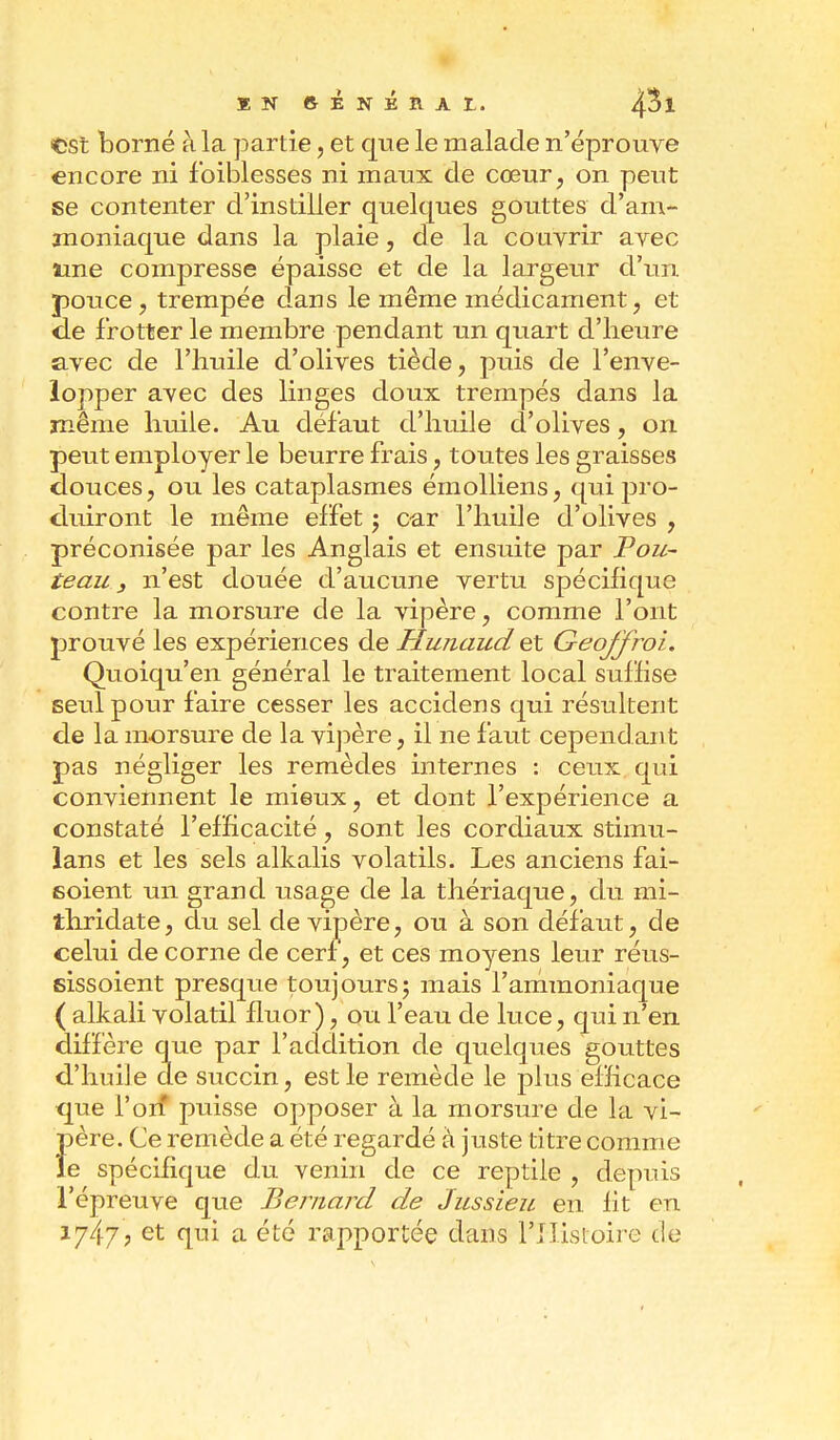 tst borné à la partie, et que le malade n'éprouve encore ni foiblesses ni maux de cœur, on peut se contenter d'instiller quelques gouttes d'am- moniaque dans la plaie, de la couvrir avec une compresse épaisse et de la largeur d'un pouce, trempée dans le même médicament, et de frotter le membre pendant un quart d'heure avec de l'huile d'olives tiède, puis de l'enve- lopper avec des linges doux trempés dans la même huile. Au défaut d'huile d'olives, on peut employer le beurre frais, toutes les graisses douces, ou les cataplasmes émolliens, qui pro- duiront le même effet j car l'huile d'olives , préconisée par les Anglais et ensuite par Pou- teau, n'est douée d'aucune vertu spécifique contre la morsure de la vipère, comme l'ont prouvé les expériences de Hunaud et Geoffroi. Quoiqu'en général le traitement local suffise seul pour faire cesser les accidens qui résultent de la morsure de la vipère, il ne faut cependant pas négliger les remèdes internes : ceux qui conviennent le mieux, et dont l'expérience a constaté l'efficacité, sont les cordiaux stimu- lans et les sels alkalis volatils. Les anciens fai- soient un grand usage de la thériaque, du mi- thridate, du sel de vipère, ou à son défaut, de celui de corne de cerf, et ces moyens leur réus- sissoient presque toujours ; mais l'ammoniaque ( alkali volatil fluor), ou l'eau de luce, qui n'en diffère que par l'addition de quelques gouttes d'huile de succin, est le remède le plus efficace que l'on* puisse opposer à la morsure de la vi- Î)ère. Ce remède a été regardé à juste titre comme e spécifique du venin de ce reptile , depuis l'épreuve que Bernard de Jussieu en fît en 1747, et qui a été rapportée dans l'Histoire de