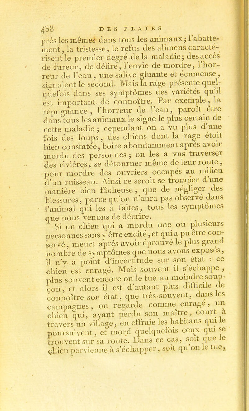 près les mêmes dans tous les animaux 5 l'abatte- ment , la tristesse, le refus des alimens caracté- risent le premier degré delà maladie; des accès de fureur, de délire, l'envie de mordre, l'hor- reur de l'eau, une salive gluante et écumeuse, signalent le second. Mais la rage présente quel- quefois dans ses symptômes des variétés qu'il est important ,de connoître. Par exemple, la répugnance, l'horreur de l'eau, paroîtêtre dans tous les animaux le signe le plus certain de cette maladie ; cependant on a vu plus d une fois des loups, des chiens dont la rage étoit bien constatée, boire abondamment après avoir mordu des personnes ; on les a vus traverser des rivières, se détourner même de leur route, pour mordre des ouvriers occupés au milieu d'un ruisseau. Ainsi ce seroit se tromper d'une manière bien fâcheuse, que de négliger des blessures, parce qu'on n'aura pas observé dans l'animal qui les a faites , tous les symptômes que nous venons de décrire. Si un chien qui a mordu une ou plusieurs personnes sans y être excité, et qui a pu être con- servé, meurt après avoir éprouvé le plus grand nombre de symptômes que nous avons exposes, il n'y a point d'incertitude sur son état : ce chien est enragé. Mais souvent il s'échappe , plus souvent encore on le tue au moindre soup- çon , et alors il est d'autant plus difficile de connoître son état, que très-souvent, dans les campagnes, on regarde comme enrage, un chien nui, ayant perdu son maître, court à travers un village, en effraie les habitans qui le poursuivent, et mord quelquefois ceux qui se trouvent sur sa route. Dans ce cas, soit que le chien parvienne à s'échapper, soit qu'on le tue*