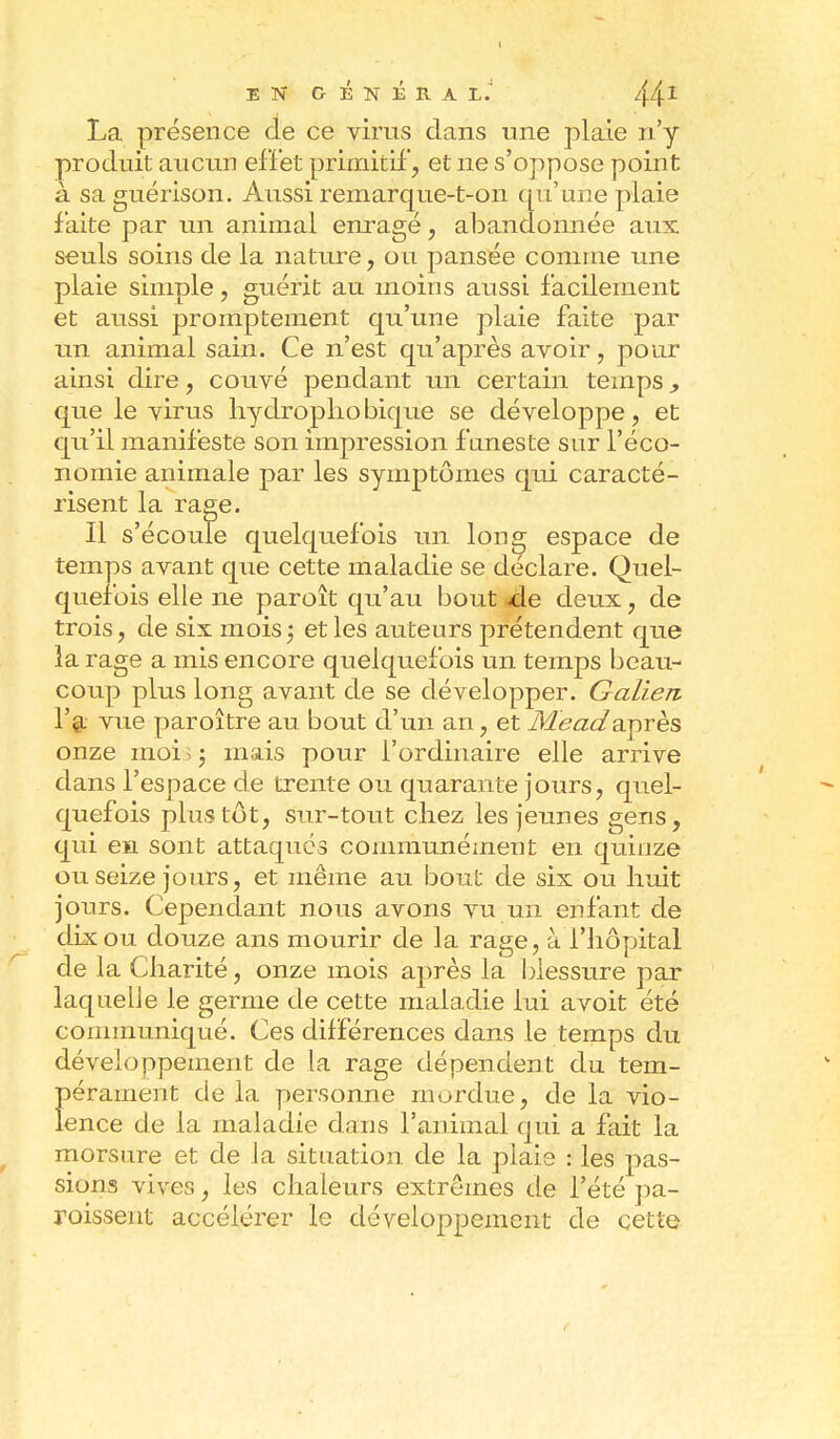 I EN GÉNÉRAL.' 441 La présence de ce virus dans une plaie n'y produit aucun effet primitif, et ne s'oppose point à sa guérison. Aussi remarque-t-on qu'une plaie faite par un animal enragé, abandonnée aux seuls soins de la nature, ou pansée comme une plaie simple, guérit au moins aussi facilement et aussi promptement qu'une plaie faite par un animal sain. Ce n'est qu'après avoir, pour ainsi dire, couvé pendant un certain temps, que le virus hydrophobique se développe, et qu'il manifeste son impression funeste sur l'éco- nomie animale par les symptômes qui caracté- risent la rage. Il s'écoule quelquefois un long espace de temps avant que cette maladie se déclare. Quel- quefois elle ne paroît qu'au bout de deux, de trois, de six mois ; et les auteurs prétendent que la rage a mis encore quelquefois un temps beau- coup plus long avant de se développer. Galien l'a vue paroître au bout d'un an, et Meadaprès onze moi ; ; mais pour l'ordinaire elle arrive dans l'espace de trente ou quarante jours, quel- quefois plus tôt, sur-tout chez les jeunes gens, qui en sont attaques communément en quinze ou seize jours, et même au bout de six ou huit jours. Cependant nous avons vu un enfant de dix ou douze ans mourir de la rage, à l'hôpital de la Charité, onze mois après la blessure par laquelle le germe de cette maladie lui avoit été communiqué. Ces différences dans le temps du développement de la rage dépendent du tem- Î)érament de la personne mordue, de la vio- ence de la maladie dans l'animal qui a fait la morsure et de la situation de la plaie : les pas- sions vives, les chaleurs extrêmes de l'été pa- raissent accélérer le développement de cette