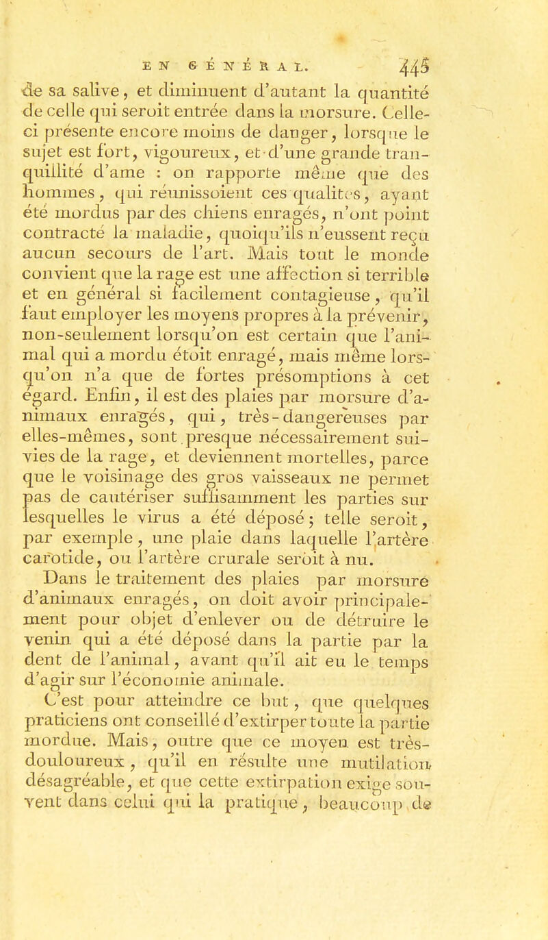 sa salive, et diminuent d'autant la quantité de celle qui serait entrée clans La morsure. Celle- ci présente encore moins de danger, lorsque le sujet est fort, vigoureux, et d'une grande tran- quillité d'ame : on rapporte même que des hommes, qui réunissoient ces qualités, ayant été mordus par des chiens enragés, n'ont point contracté la maladie, quoiqu'ils n'eussent reçu aucun secours de l'art. Mais tout le monde convient que la rage est une affection si terrible et en général si facilement contagieuse, qu'il faut employer les moyens propres à la prévenir, non-seulement lorsqu'on est certain que l'ani- mal qui a mordu étoit enragé, mais même lors- qu'on n'a que de fortes présomptions à cet égard. Enlin, il est des plaies jjar morsure d'a- nimaux enragés, qui, très-dangereuses par elles-mêmes, sont presque nécessairement sui- vies de la rage, et deviennent mortelles, parce que le voisinage des gros vaisseaux ne permet pas de cautériser suffisamment les parties sur lesquelles le virus a été déposé ; telle seroit, par exemple, une plaie dans laquelle l'artère carotide, ou l'artère crurale seroit à nu. Dans le traitement des plaies par morsure d'animaux enragés, on doit avoir principale- ment pour objet d'enlever ou de détruire le venin qui a été déposé dans la partie par la dent de l'animal, avant qu'il ait eu le temps d'agir sur l'économie animale. C'est pour atteindre ce but, que quelques praticiens ont conseillé d'extirper toute la pai lle mordue. Mais, outre que ce moyeu est très- douloureux, qu'il en résulte une mutilation désagréable, et que cette extirpation exige sou- vent dans celui qui la pratique, beaucoup .de