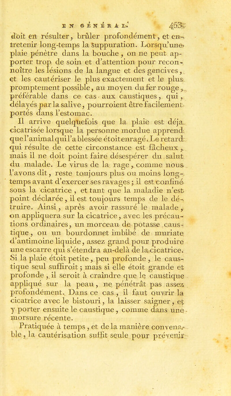 EN GÉNÉRAI/.' doit en résulter, brûler profondément, et en-, tretenir long-temps la suppuration. Lorsqu'une, plaie pénètre dans la bouche , on ne peut ap- porter trop de soin et d'attention pour recon- noître les lésions de la langue et des gencives, et les cautériser le plus exactement et le plus promptement possible, au moyen du fer rouge 9... préférable dans ce cas - aux caustiques, qui, délayés par la salive, pourroient être facilement ■ portés dans l'estomac. Il arrive quelquefois que la plaie est déjà, cicatrisée lorsque la personne mordue apprend, que ranimaiquil'a blessée étoitenragé. Le retard qui résulte de cette circonstance est fâcheux mais il ne doit point faire désespérer du. salut du malade. Le virus de la rage, comme nous, l'avons dit, reste toujours plus ou moins long-, temps avant d'exercer ses ravages ; il est confiné- sous la cicatrice , et tant que la maladie n'est point déclarée, il est toujours temps de le dé-, truire. Ainsi , après avoir rassuré le malade , on appliquera sur la cicatrice, avec les précau- tions ordinaires, un morceau de potasse caus- tique, ou un bourdonnet imbibé de muriate d'antimoine liquide, assez grand pour produire une escarre qui s'étendra au-delà de lajcicatrice. Si la plaie étoit petite > peu profonde , le caus- tique seul suffiroit ; mais si elle étoit grande et profonde, il seroit à craindre que le caustique appliqué sur la peau, ne, pénétrât pas assez, profondément.. Dans ce cas., il faut ouvrir la cicatrice avec le bistouri, la laisser saigner, et y porter ensuite le caustique , comme dans une morsure récente. Pratiquée à temps , et de la manière convena,- ble, la cautérisation suffit seule pour pré verdi: