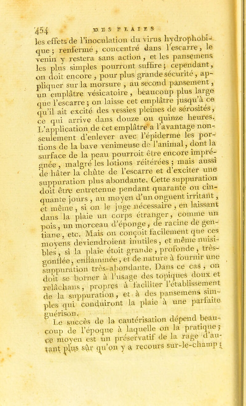 '^54 33 E S PLAIES les effets de l'inoculation du virus hydrophobi- que ; renfermé, concentré dans l'escarre, le venin y restera sans action, et les pansemens les plus simples pourront suffire ; cependant, on doit encore , pour plus grande sécurité , ap- pliquer sur la morsure , au second pansement, un emplâtre vésicatoire , beaucoup plus large que l'escarre ; on laisse cet emplâtre jusqu'à ce qu'il ait excité des vessies pleines de sérosités, ce qui arrive dans douze ou quinze heures. L'application de cet emplâtre a l'avantage non-, seulement d'enlever avec l'épiderme les poi> taons de la bave venimeuse de l'animal , dont la surface de la peau pourroit être encore impré- gnée , malsré les lotions réitérées ; mais aussi 3e hâter la chûte de l'escarre et d'exciter une suppuration plus abondante. Cette suppuration doit être entretenue pendant quarante ou cin- quante jours , au moyen d'un onguent irritant, et même , si on le juge nécessaire , en laissant dans la plaie un corps étranger, comme un pois, un morceau d'épongé j de racine de gen- tiane, etc. Mais on conçoit facilement que ces moyens deviendroient inutiles , et même nuisi- bles , si la plaie étoit grande , profonde , tres- sonflée, enflammée , et de nature à fournir une l-ippuration très-abondante. Dans ce cas , on doit se borner à l'usage des topiques doux et relâchans, propres à faciliter l'établissement de la suppuration, et à des pansemens sim- ples qui conduiront la plaie a une parfaite euérison. ' . . , , , ■ Le succès de la cautérisation dépend beau- coup de l'époque à laquelle on la pratique; ce moyen est un préservatif de la rage d au- tant; ç\us sûr qu'on y a recours sur-le-champ *