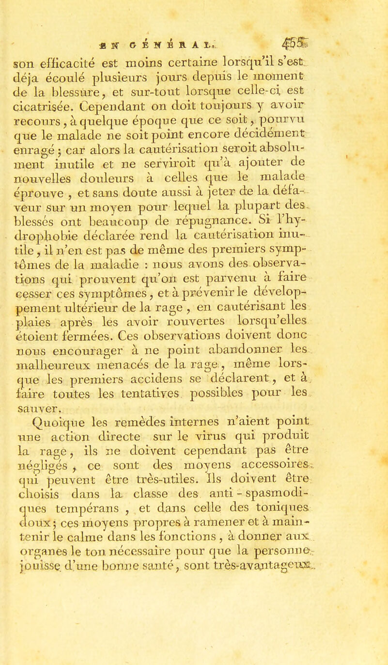 * Sî GÉNÉRA &« son efficacité est moins certaine lorsqu'il s'est déjà écoulé plusieurs jours depuis le moment de la blessure, et sur-tout lorsque celle-ci est cicatrisée. Cependant on doit toujours y avoir recours, à quelque époque que ce soit, pourvu que le malade ne soit point encore décidément enragé ; car alors la cautérisation seroit absolu- ment inutile et ne servir oit qu'à ajouter de nouvelles douleurs à celles que le malade éprouve , et sans doute aussi à jeter de la défa- veur sur un moyen pour lequel la plupart des blessés ont beaucoup de répugnance. Si l'hy- dropbobie déclarée rend la cautérisation inu- tile , il n'en est pas de même des premiers symp- tômes de la maladie : nous avons des observa- tions qui prouvent qu'on est parvenu à faire cesser ces symptômes, et à prévenir le dévelop- pement ultérieur de la rage , en cautérisant les plaies après les avoir rouvertes lorsqu'elles étoient fermées. Ces observations doivent donc nous encourager à ne point abandonner les malheureux menacés de la rage , même lors- que les premiers accidens se déclarent, et à. faire toutes les tentatives possibles pour les sauver. Quoique les remèdes internes n'aient point une action directe sur le virus qui produit la rage, ils ne doivent cependant pas être négligés , ce sont des moyens accessoires, qui peuvent être très-utiles. Ils doivent être choisis dans la classe des anti - spasmodi- ques tempérans , et dans celle des toniques doux; ces moyens propres à ramener et à main- tenir le calme dans les fonctions , à donner aux organes le ton nécessaire pour que la personne, jouisse, d'une bonne santé, sont très-avantageux.