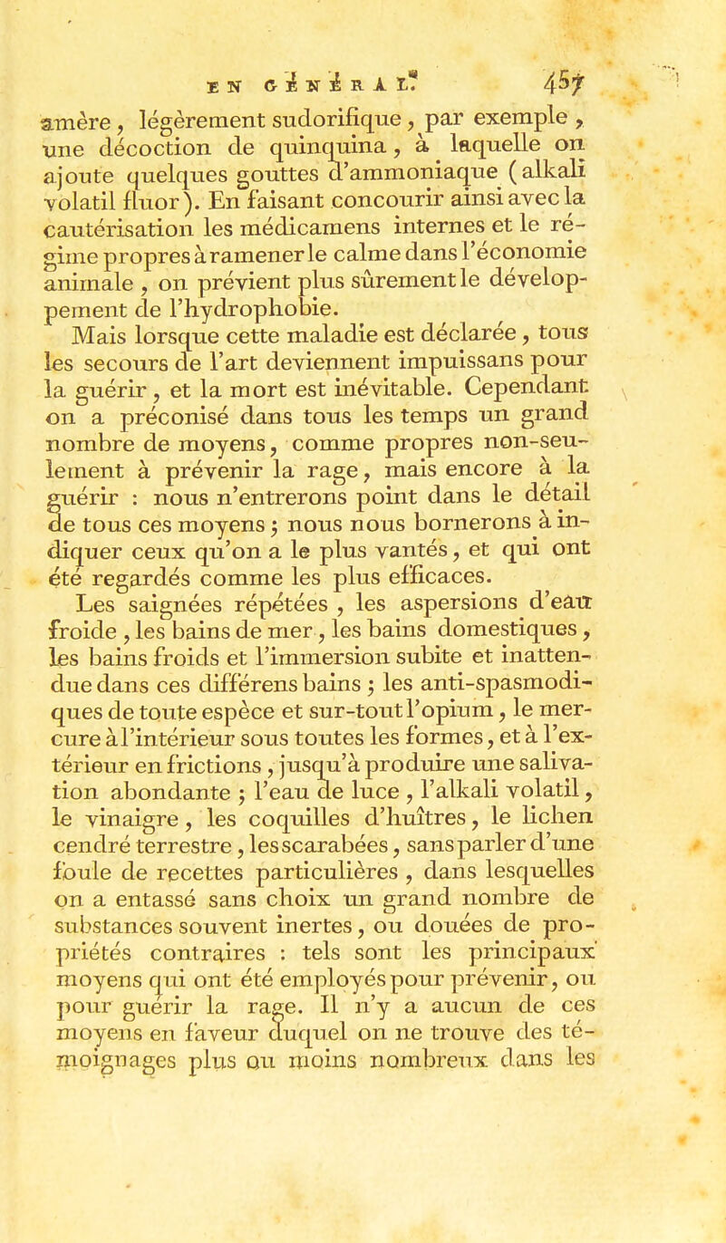 EN & À BT lk R À Ï-? 4^7 amère , légèrement sudorifîque, par exemple , une décoction de quinquina, à ^ laquelle on ajoute quelques gouttes d'ammoniaque (alkali volatil fluor). En faisant concourir ainsi avec la cautérisation les médicamens internes et le ré- gime propres à ramener le calme dans l'économie animale , on prévient plus sûrement le dévelop- pement de l'hydrophobie. Mais lorsque cette maladie est déclarée, tous? les secours de l'art deviennent impuissans pour la guérir , et la mort est inévitable. Cependant on a préconisé dans tous les temps un grand nombre de moyens, comme propres non-seu- lement à prévenir la rage, mais encore à la guérir : nous n'entrerons point dans le détail de tous ces moyens 5 nous nous bornerons à in- diquer ceux qu'on a le plus vantés, et qui ont été regardés comme les plus efficaces. Les saignées répétées , les aspersions d'eatr froide , les bains de mer , les bains domestiques, les bains froids et l'immersion subite et inatten- due dans ces différens bains ; les antispasmodi- ques de toute espèce et sur-tout l'opium, le mer- cure àl'intérieur sous toutes les formes, et à l'ex- térieur en frictions , jusqu'à produire une saliva- tion abondante ; l'eau de luce , l'alkali volatil, le vinaigre, les coquilles d'huîtres, le lichen cendré terrestre, les scarabées, sans parler d'une foule de recettes particulières , dans lesquelles on a entassé sans choix un grand nombre de substances souvent inertes, ou douées de pro- priétés contraires : tels sont les principaux' moyens qui ont été employés pour prévenir, ou pour guérir la rage. Il n'y a aucun de ces moyens en faveur duquel on ne trouve des té- moignages plus ou moins nombreux dans les