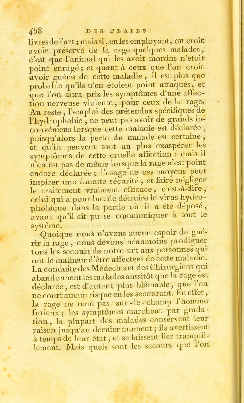 livres de l'art ; mais si, en les employant, on croit avoir préservé de îa rage quelques malades, c'est que l'animal qui les avoit mordus n'étoit point enragé ; et quant à ceux que l'on croit avoir guéris de cette maladie , il est plus que probable qu'ils n'en et oient point attaqués, et que l'on aura pris les symptômes d'une affec- tion nerveuse violente , pour ceux de la rage. Au reste, l'emploi des prétendus spécifiques cle l'hydrophobie , ne peut pas avoir de grands in- convéniens lorsque cette maladie est déclarée , puisqu'alors la perte du malade est certaine , et qu'ils peuvent tout au plus exaspérer^ les symptômes de cette cruelle affection : mais il n'en est pas de même lorsque la rage n'est point encore déclarée ; l'usage de ces moyens peut inspirer une funeste sécurité , et faire négliger le traitement vraiment efficace, c'est-à-dire , celui qui a pour but de détruire le virus hydro- phobique dans la partie où il a été^ déposé, avant qu'il ait pu se communiquer à tout le système. Quoique nous n'ayons aucun espoir de gué- rir la rage , nous devons néanmoins prodiguer tous les secours de notre art aux personnes qui ont le malheur d'être affectées de cette maladie. La conduite des Médecins et des Chirurgiens qui abandonnent les malades aussitôt que la rage est déclarée, est d'autant plus blâmable, que l'on ne court aucun risque en les secourant, En effet, la rage ne rend pas sur-le-champ l'homme furieux ; les symptômes marchent par grada- tion , la plupart des malades conservent leur raison jusqu'au dernier moment ; ils avertissent à temps de leur état, et se laissent lier tranquil- lement. Mais quels sont les secours que 1 on