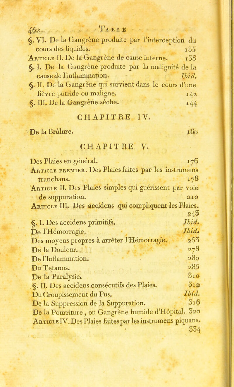 4(52, Ta blé §. VI. De la Gangrène produite par l'interception du cours des liquides. 135 Article II. De la Gangrène de cause interne. i38 §. I. De la Gangrène produite par la malignité de la causeâe l'inflammation. lbid. §. II. De la Gangrène qui surrient dans le cours d'une fièvre putride ou maligne. 142 §. III. De la Gangrène sèche. 144 CHAPITRE IV. - De la Brûlure. 160 CHAPITRE V. Des Plaies en général. 176 Article premier. Des Plaies faites par les instrumens tranchans. 178 Article II. Des Plaies simples qui guérissent par voie de suppuration. 210 Article III. Des accidens qui compliquent les Plaies. 245 §. I. Des accidens primitifs. lbid. De l'Hémorragie. lbid» Des moyens propres à arrêter l'Hémorragie. 253 De la Douleur. 278 De l'Inflammation. 280 Du Tétanos. s85 De la Paralysie. 3io §. IL Des accidens consécutifs des Plaies. 3i2 Du Croupissement du Pus. lbid. De la Suppression de la Suppuration. 5i6 De la Pourriture, ou Gangrène humide d'Hôpital. 520 Article IV. Des Plaies faites par les instrumens piquans* 534