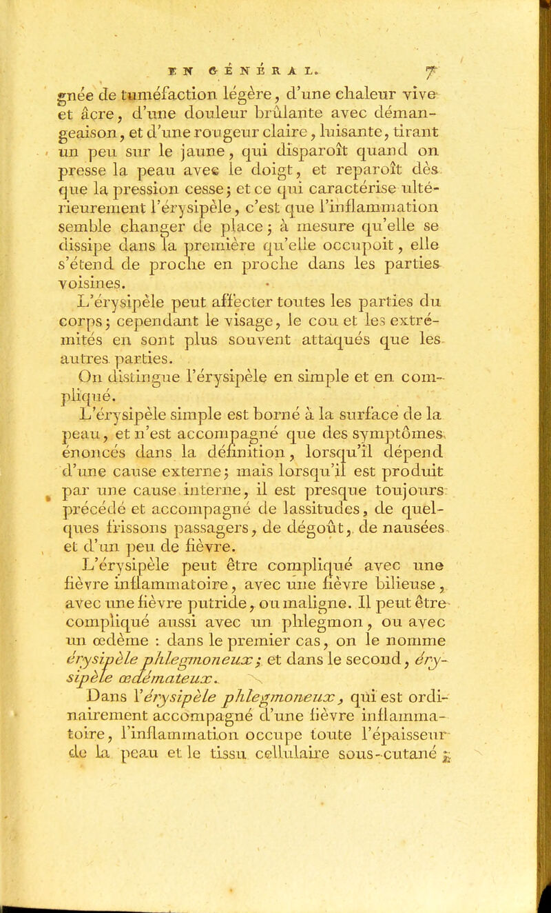 gnée de tuméfaction légère, d'une chaleur vive' et acre, d'ime douleur brûlante avec déman- geaison , et d'ime rougeur claire, luisante, tirant un peu sur le jaune, qui disparoît quand on presse la peau avee le doigt, et reparoît dès que la pression cesser et ce qui caractérise ulté- rieurement l'érysipèle, c'est que l'inflammation semble changer de place 3 à mesure qu'elle se dissipe dans Ta première qu'elle occupoit, elle s'étend de proche en proche dans les parties voisines. L'éi'ysipèle peut affecter toutes les parties du corpsj cependant le visage, le cou et les extré- mités en sont plus souvent attaqués que les autres, parties. On distingue l'érysipèle en simple et en com- pliqué. L'érysipèle simple est borné à la surface de la peau, et n'est accompagné que des symptômes, énoncés dans la définition, lorsqu'il dépend d'ime cause externe j mais lorsqu'il est prodidt par une cause interne, il est presque toujoiirs précédé et accompagné de lassitudes, de quel- ques frissons passagers, de dégoût,, de nausées et d'un peu. de fièvre. L'érysipèle peut être compliqué avec une fièvre inflammatoire, avec une fièvre bilieuse, avec une fièvre putride, ou maligne. Il peut être compliqué aussi avec un phlegmon, ou avec un œdème : dans le premier cas, on le nomme éjysipèleplilegmoneux^ et dans le second, ér^- sipèle œdémateux. Dans Yérysipèle plilegmoneux, qûiest ordi- nairement accompagné d'une fièvre inflamma- toire, l'inflammation occupe toute l'épaisseur de la peau et le tissu cellulaire sous-cutané