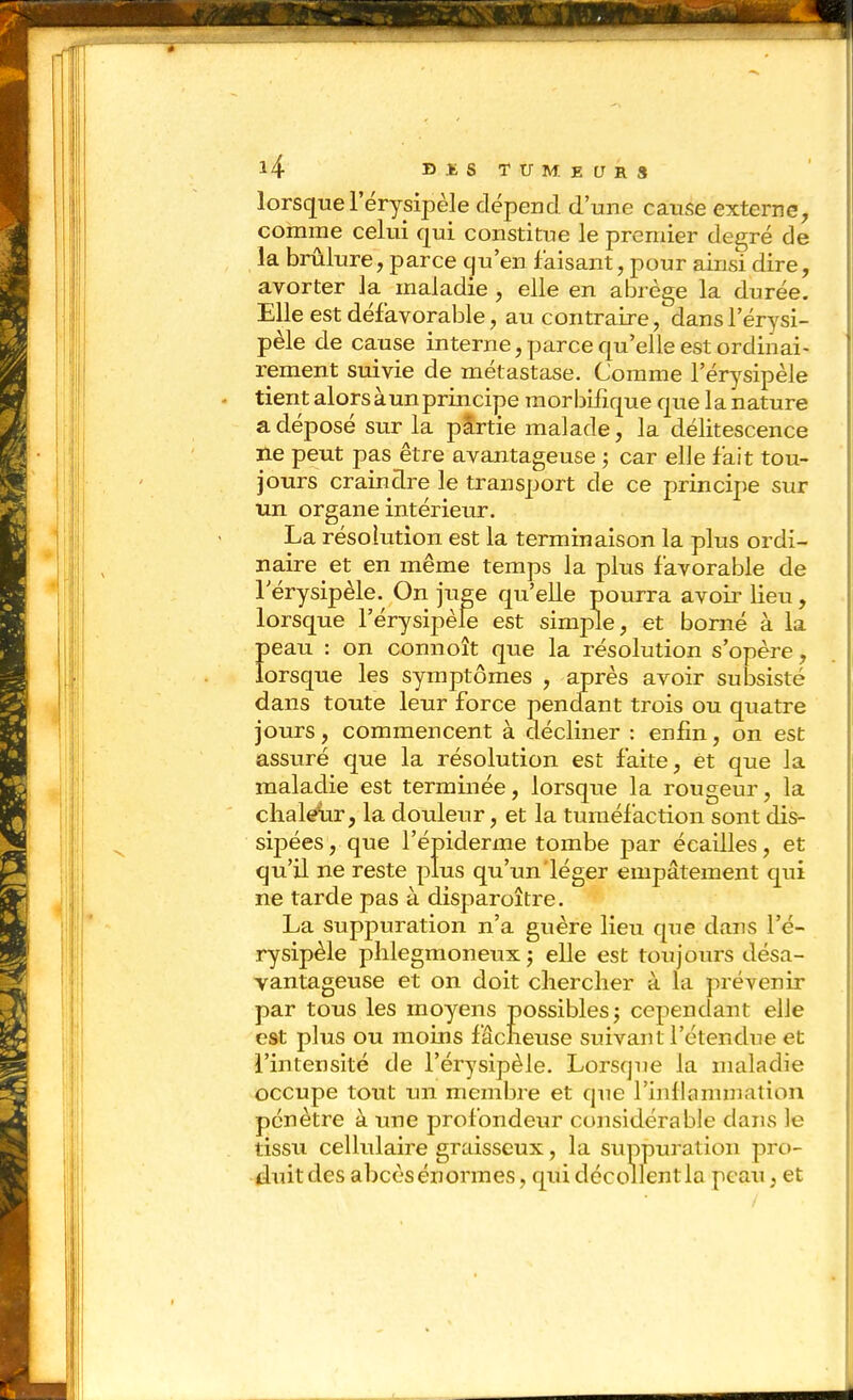 lorsque Férysipèle dépend d'une cause externe, comme celui qui constitue le premier degré de la brûlure, parce qu'en faisant, pour ainsi dire, avorter la maladie , elle en abrège la durée. Elle est défavorable, au contraire, dansl'érysi- pèle de cause interne, parce qu'elle est ordinai- rement suivie de métastase. Comme l'érysipèle tient alors àunprincipe morbifique que la nature a déposé sur la pSrtie malade, la délitescence ne peut pas être avantageuse -, car elle fait tou- jours craindre le transport de ce principe sur xm organe intérieur. La résolution est la terminaison la plus ordi- naire et en même temps la plus favorable de Térysipèle. On juge qu'elle pourra avoii' lieu, lorsque l'érysipèle est simple, et borné à la Ï)eau : on connoît que la résolution s'opère, orsque les symptômes , après avoir subsisté dans toute leur force pendant trois ou quatre jours, commencent à décliner : enfin, on est assuré que la résolution est faite, et que la maladie est terminée, lorsque la rougeur, la chaleur, la douleur, et la tuméfaction sont dis- sipées , que l'épiderme tombe par écailles, et qu'il ne reste plus qu'un léger empâtement qui ne tarde pas à disparoître. La suppuration n'a guère lieu que dans l'é- rysipèle phlegmoneux -, elle est toujours désa- vantageuse et on doit chercher à la prévenir par tous les moyens possibles 5 cependant elle est plus ou moins fâcheuse suivant l'étendue et l'intensité de l'érysipèle. Lorsque la maladie occupe tout un membre et que l'inflammation pénètre à une profondeur considérable dans le tissu cellulaire graisseux, la suppuration pro- duit des abcès énormes, qui décollent la peau, et