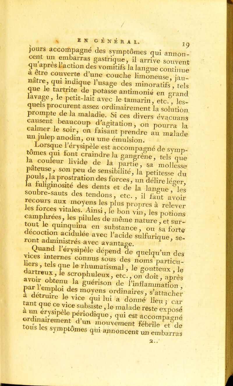 / IKOÉNiRAi.. 1» jours accompagné des symptômes qui annon cent un embarras gastrique, il arrL sonven qu après Inaction des Tomitifs Ja langue contW à être couverte d'une couche limoneuse, à^! natre, qm indique l'usage des minoratils , tels que le tartnte de potasse antimonié en grand lavage, le petit-lait avec le tamarin, etc., les- l^^tTTT' ««f^^.^rdinairement la solution prompte delà maladie. Si ces divers évacuans caCr I ^P on pourra ïa un julep anodm, ou une émulsion. Lorsque l'érysipèle est accompagné de symp- la couleur livide de la partie, sa mollesse pâteuse, son peu de sensibSité, k petitesse du pouls,kprostrationdesforces,'unSé relever la fuUgmosité des dents et de la langue ,°îes recoms aux moyens les plus propres à relever les forces vitales. Ainsi, te hon yL, les no imis camphrées , les pilules de même nature ,'^. ur! tout le qmnguma en substance, ou sa forte décoction acidulée avec l'acide sûlfurique si! ront administrés avec avantage ^ ' Quand l'érysipèle dépend de quelqu'un des UerT X^^-;™^ des n^oms%artict- uers, tels que le rhumatismal, le goutteux 1p dartreux, le scrophuleux, etc!, on°S ' '1^ rditrS^,/''^y^f ?>-dirres, s'attacher a oetruire lé vice qui lui a donné lieu • car nnrvsrpék':^'T''^''î'^''«''^p-^ ord„aiJem»?r°''l'' 1' ^« ^<=compagné oSles svmni» '»°^^™et fébrile etde tous les symptômes qui apnoncent un embarras I