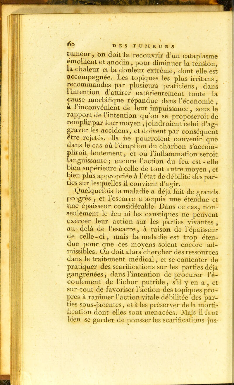 tumeur, on doit la recouvrir d'un cataplasme emoUient et anodin, pour diminuer la tension, la chaleur et la douleur extrême, dont elle est accompagnée. Les topiques les plus irritans, recommandés par plusieurs praticiens, dans l'intention d'attirer extérieurement toute la cause morbiiique répandue dans l'économie , à l'inconvénient de leur impuissance, sous le rapport de l'intention qu'on se proposeroit de remplir par leur moyen, joindroient celui d'ag- graver les accidens, et doivent par conséquent être rejetés. Ils fie pourroient convenir que dans le cas ou l'éruption du charbon s'accom- pliroit lentement, et où l'inflammation seroit languissante j encore l'action du feu est-elle bien supérieure à celle de tout autre moyen, et bien plus appropriée à l'état de débilité des par- ties sur lesquelles il convient d'agir. Quelquefois la maladie a déjà fait de grands progrès , et l'escarre a acquis une étendue et une épaisseur considérable. Dans ce cas, non- seulement le feu ni les caustiques ne peuvent exercer leur action sur les parties vivantes , au-delà de l'escarre, à raison de l'épaisseur de celle-ci, mais la maladie est trop éten- due pour que ces moyens soient encore ad- missibles. On doit alors chercher des ressources dans le traitement médical, et se contenter de pratiquer des scarifications sur les parties déjà gan^rénées, dans l'intention de procurer l'é- coulement de l'ichor putride, s'il y en a , et 8ur-tout de favoriser l'action des topiques pro- pres à ranimer l'action vitale débilitée des par- ties sous-jacentes, et à les préserver de la mortl- iication dont elles sont menacées. Mais il faut bien ce garder de pousser les scarifications jus-