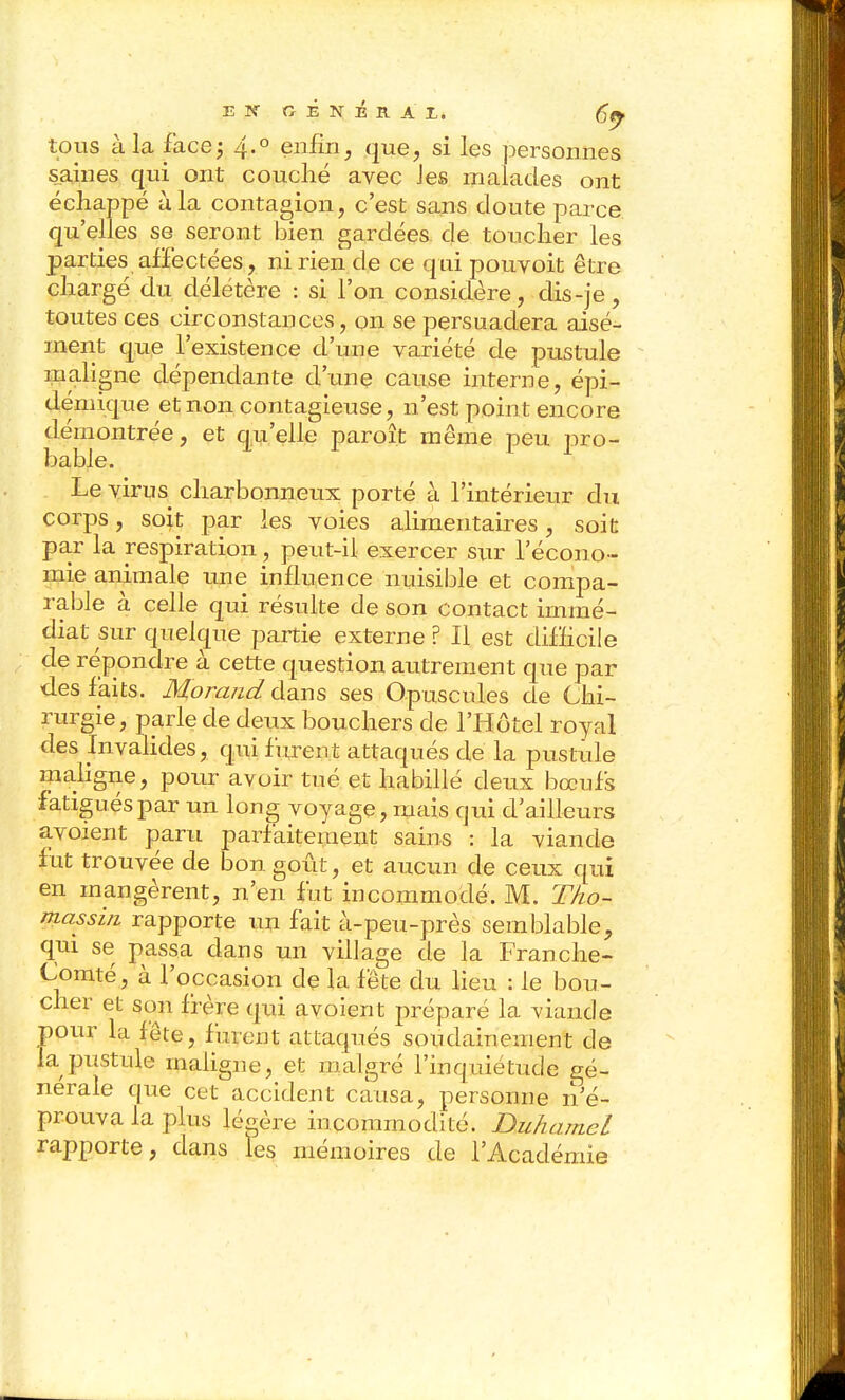 tous à la facej 4.° eiiiîn, que, si les personnes Siaines qui ont couché avec Jes malades ont échappé à la contagion, c'est sans cloute parce qu'elles se seront bien gardées de toucher les parties alïéctées, ni rien de ce qui pouvoit être chargé du délétère : si l'on considère, dis-je , toutes ces circonstances, on se persuadera aisé- ment que l'existence d'une variété de pustule maligne dépendante d'une cause interne, épi- démique et non contagieuse, n'est point encore démontrée, et qu'elle paroît même peu pro- bable. Le virus charbonneux porté à l'intérieur du corps, soit par les voies alimentaires, soit par la respiration, peut-il exercer s\xv l'écono- mie animale une influence nuisible et compa- rable à celle qui résulte de son contact immé- diat sur quelque partie externe ? Il est difficile de répondre à cette question autrement que par des faits. Morand dans ses Opuscules de Chi- rurgie, parle de deux bouchers de l'Hôtel royal des Invalides, qui furent attaqués de la pustule mahgne, pour avoir tué et habillé deux bœufs fatigués par un long voyage, mais qui d'ailleurs avoient paru parfaitement sains : la viande fut trouvée de bon goût, et aucun de ceux qui en mangèrent, n'en fut incommodé. M. Tho~ massin rapporte un fait à-peu-près semblable, qm se passa dans un village de la Franche- Comté, à l'occasion de la fête du lieu : le bou- cher et son frère qui avoient préparé la viande pour la fête, furent attaqués soudainement de la pustule maligne, et malgré l'inquiétude gé- nérale que cet accident causa, personne n'é- prouva la plus léc^ère incommodité. Duhamel rapporte, dans les mémoires de l'Académie