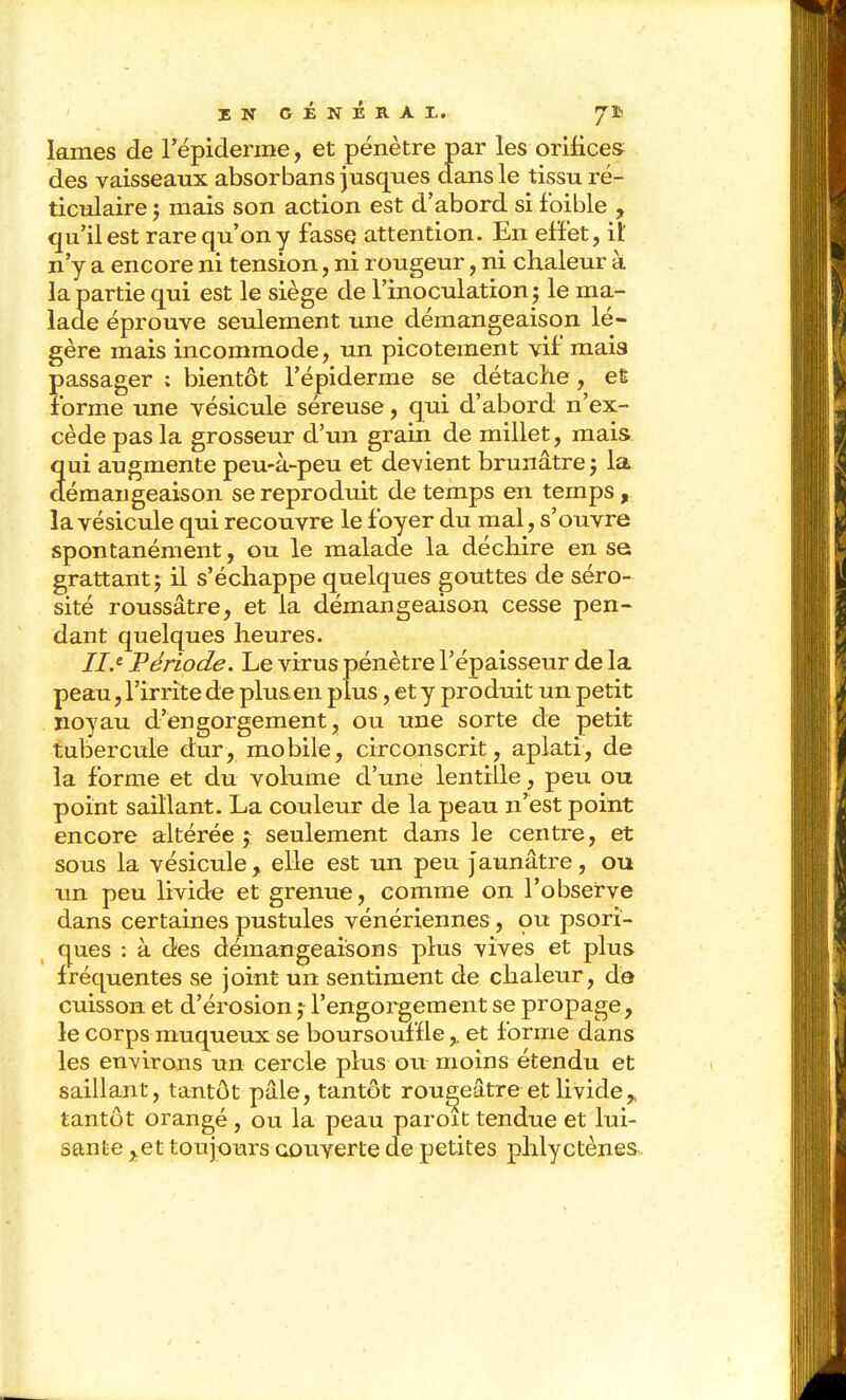 lames de Tépiderme, et pénètre par les orifices des vaisseaux absorbans jusques dans le tissu ré- ticulaire j mais son action est d'abord si foible , qu'il est rare qu'on y fasse attention. En efïet, it n'y a encore ni tension, ni rougeur, ni chaleur à la partie qui est le siège de l'inoculation ; le ma- lade éprouve seulement une démangeaison lé- gère mais incommode, un picotement vif mais passager ; bientôt l'épiderme se détache, eÊ forme une vésicule séreuse, qui d'abord n'ex- cède pas la grosseur d'un grain de millet, mais qui augmente peu-à-peu et devient brunâtre; la démangeaison se reproduit de temps en temps , la vésicule qui recouvre le foyer du mal, s'ouvre spontanément, ou le malade la déchire en se grattant; il s'échappe quelques gouttes de séro- sité roussâtre, et la démangeaison cesse pen- dant quelques heures. //.« Période. Le virus pénètre l'épaisseur de la peau, l'irrite de plus.en plus, et y produit un petit ïioyau d'engorgement, ou une sorte de petit tubercule dur, mobile, circonscrit, aplati, de la forme et du volume d'une lentille, peu ou point saillant. La couleur de la peau n'est point encore altérée ;; seulement dans le centre, et sous la vésicule, elle est un peu j aunâtre, ou un peu livide et grenue, comme on l'observe dans certaines pustules vénériennes, ou psori- ques : à des démangeaisons plus vives et plus fréquentes se joint un sentiment de chaleur, de cuisson et d'érosion ; l'engorgement se propage, le corps muqueux se boursouffle,. et forme dans les environs un cercle plus ou moins étendu et saillant, tantôt pâle, tantôt rou^eâtre et livide^. tantôt orangé , ou la peau paroit tendue et lui- sante ,,et toujours couverte de petites phlyctènes