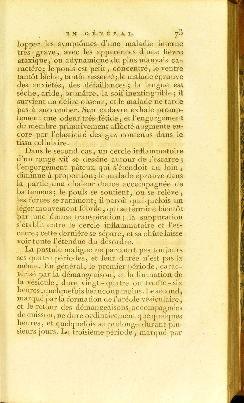 lopper les symptômes d'une maladie interne très-grave, avec les apparences d'une lièvre ataxique, ou adynamique du plus mauvais ca- ractère 3 le pouls est petit, concentré, le ventre tantôt lâche, tantôt ressei^ré5 le malade éprouve des anxiétés, des défaillances j la langue est sèche, aride, brunâtre, la soif inextinguible j il survient un délire obscur, et le malade ne tarde pas à succomber. Son cadavre exhale promp- tement une odeur très-fétide, et l'engorgement du membre primitivement affecté augmente en- core par l'élasticité des gaz contenus dans le tissu cellulaire. Dans le second cas, un cercle inflammatoire d'mi rouge vif se dessine autour de l'escarre 5 l'engorgement pâteux qui s'étendoit au loin , diminue à proportion5 le malade éprouve dans la partie une chaleur douce accompagnée de battemens5 le pouls se soutient, ou se relève, les forces se raniment j il paroît quehpaefois un léger mouvement fébrile, qûi se termine bientôt par une douce transpiration j la suppuration s'établit entre le cercle inflammatoire et l'es- carre j cette dernière se sépare, et sa chute laisse voir toute l'étendue du désordre. La pustule maligne ne parcourt pas toujours ses quatre périodes, et leur di;rée n'est pas la même. £n général, le premier période, carac- térisé par la démangeaison, et la formation de la vésicule, dure vingt-quatre ou trente-six heures, quelquefois beaucoup moins. Le second, marqué par la formation de l'aréole vésiculaire, et le retour des démangeaisons accompagnées de cuisson, ne dure ordinairement que quelques heures, et quelquefois se prolonge durant plu- sieurs jours. Le troisième période , marqué par