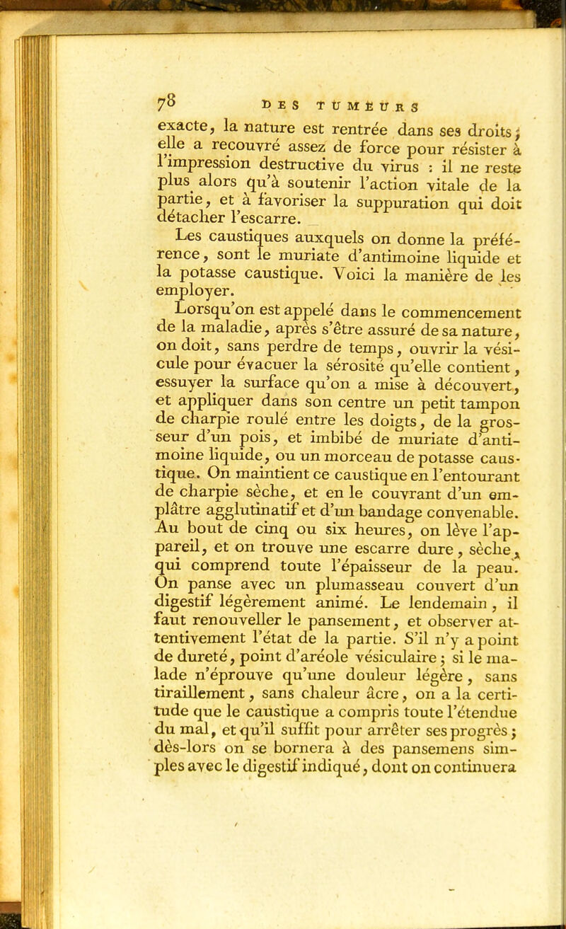 7^ DESTtlMÈtrRS exacte, la nature est rentrée dans ses droits j elle a recouvré assez de force pour résister à l'impression destructive du virus : il ne reste plus^ alors qu'à soutenir l'action vitale de la partie, et à favoriser la suppuration qui doit détacher l'escarre. Les caustiques auxquels on donne la préfé- rence, sont le muriate d'antimoine liquide et la potasse caustique. Voici la manière de les employer. Lorsqu'on est appelé dans le commencement de la maladie, après s'être assuré de sa nature, on doit, sans perdre de temps, ouvrir la vési- cule pour évacuer la sérosité qu'elle contient, essuyer la surface qu'on a mise à découvert, et appliquer dans son centre un petit tampon de charpie roulé entre les doigts, de la gros- seur d'un pois, et imbibé de muriate d'anti- moine liquide, ou un morceau de potasse caus- tique. On maintient ce caustique en l'entourant de charpie sèche, et en le couvrant d'un em- plâtre agglutinatif et d'un bandage convenable. Au bout de cinq ou six heures, on lève l'ap- pareil, et on trouve une escarre dure, sèche Sui comprend toute l'épaisseur de la peau, •n panse avec un plumasseau couvert d'un digestif légèrement animé. Le lendemain , il faut renouveller le pansement, et observer at- tentivement l'état de la partie. S'il n'y a point de dureté, point d'aréole vésiciilaire j si le ma- lade n'éprouve qu'une douleur légère, sans tiraillement, sans chaleur acre, on a la certi- tude que le caustique a compris toute l'étendue du mal, et qu'il suffît pour arrêter ses progrès j dès-lors on se bornera à des pansemens sim- ples avec le digestif indiqué, dont on continuera