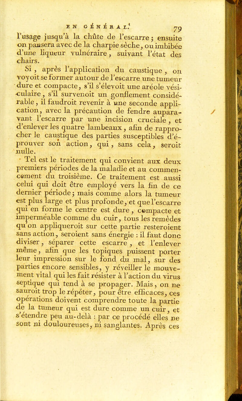 I N G i N i R A I,.^ rrp Tusage jusqu'à la chûte de l'escarre; ensuite on paasera avec de la charpie sèche, ou imbibée d'une hqueur vulnéraire, suivant l'état des chairs. Si , après l'application du caustique, on voyoit se former autour de l'escarre une tumeur dure et compacte, s'il s'élevoit une aréole vési- ^iulaire, s'il survenoit un gonflement considé- rable , il faudroit revenir à une seconde appli- cation , avec la précaution de fendre aupara- vant l'escarre par une incision cruciale, et d'enlever les q[uatre lambeaux, afin de rappro- cher le caustique des parties susceptibles d'é- prouver son action, qui, sans cela, seroit nulle. Tel est le traitement qui convient aux deux premiers périodes de la maladie et au commen- cement du troisième. Ce traitement est aussi celui qui doit être employé vers la fin de ce dernier période ; mais comme alors la tumeur est plus large et plus profonde, et que l'escarre c[ui en forme le centre est dure, compacte et imperméable comme du cuir, tous les remèdes qu'on appliqueroit sur cette partie resteroient sans action, seroient sans énergie : il faut donc diviser, séparer cette escarre^ et l'enlever même, afin que les topiques puissent porter leur impression sur le fond du mal, sur des parties encore sensibles, y réveiller le mouve- ment vital qui les fait résister à l'action du virus septique qui tend à se propager. Mais, on ne sauroit trop le répéter, pour être efficaces, ces opérations doivent comprendre toute la partie de la tumeur qui est dure comme un cuir, et s'étendre peu au-delà : par ce procédé elles ne sont ni douloureuses, ni sanglantes. Après ces