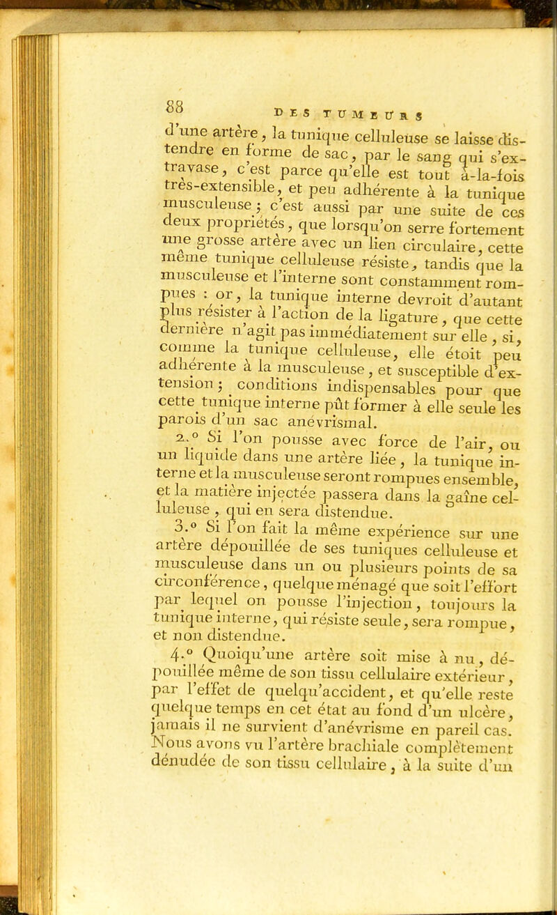 d une artère, la tuniqne celluleuse se laisse cHs- tendre en forme de sac, par le sane qui s'ex- travase, c est parce qu'elle est toul à-la-lois tres-extensible, et peu adhérente à la tunique musculeuse j c est aussi par une suite de ces deux propriétés, que lorsqu'on serre fortement 1121e grosse artère avec un lien circulaire, cette même tunique celluleuse résiste, tandis que la musculeuse et l'interne sont constamment rom- pues : or, la tunif|ue interne devroit d'autant plus résister a 1 action de la ligature, que cette dernière n agit pas immédiatement sur eUe , si comme la tunique celluleuse, elle étoit peu adhérente à la musculeuse, et susceptible d'ex- tension ; conditions indispensables pour que cette tunique interne pût former à elle seule les parois d un sac anévrismal. 2^.0 Si l'on pousse avec force de l'air, ou un liquide dans une artère Hée, la tunique in- terne et la musculeuse seront rompues ensemble, et la matière injectée passera dans la gaine cel- luleuse , qui en sera distendue. 3.0 Si l'on fait la même expérience sur une artère dépouillée de ses tuniques celluleuse et musculeuse dans un ou plusieurs pohits de sa circonférence, quelque ménagé que soit l'effort par leqiiel on pousse l'injection, toujours la tunique interne, qui résiste seule, sera rompue et non distendue. 4.0 Quoiqu'une artère soit mise à nu, dé- pouillée même de son tissu cellulaire extérieur, par l'effet de quelqu'accident, et qu elle reste quelque temps en cet état au fond d'un ulcère, jamais il ne survient d'anévrisme en pareil cas. Nous avons vu l'artère brachiale complètement dénudée de son tissu cellulaire, à la suite d'un