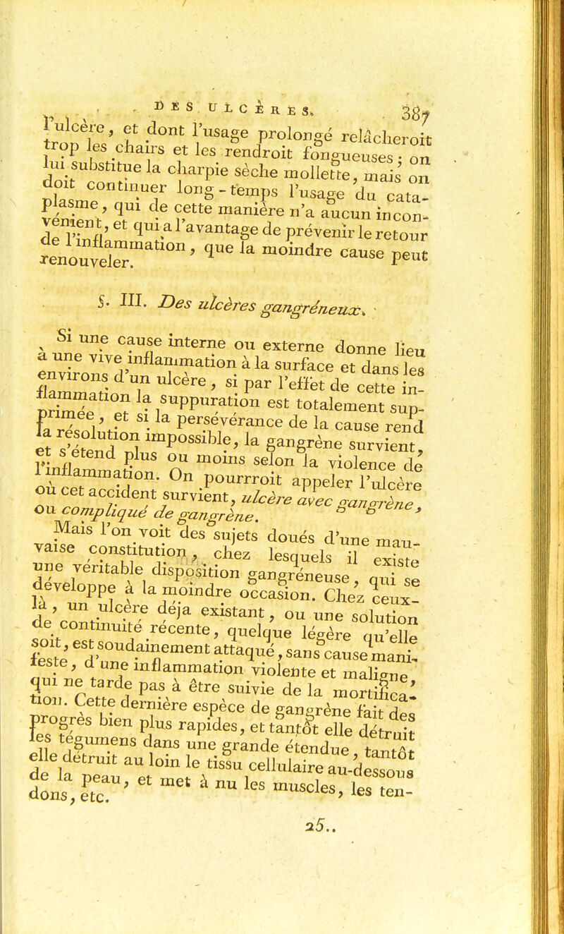 DÉS UicinEs, , , ,  38^ trop es chairs et les rendroit fongueuses ■ on lu. substitue la charpie sèche «oUetlerm^' o doit contmuer long-temps l'usage du Tata ITnnk ^vantagede prévenh-le retour 5. ni. Z)^^ vlcères gangréneux. ^ Si une cause interne ou externe donne lieu a une viye inflammation à la surface et dans Je^ llammation la suppuration est totalement sup- primée et SI la persévérance de la cause rend et s'ttTnl TP^^^^^^^^ 1- g-ê^ène survient, et s étend plus ou moms selon la violence de 1 inflammation. On pourrroit appeler î'^cère ou cet accident survint, ulcère XLl .:;LT compliqué de gangrène. ^ ^ ^ Mais l'on voit des sujets doués d'une mai7 vaise constitution, chez lesquels Te^is'ê Soe'à\'^gangrleuse, quf fe aeveloppe a la momdre occasion. Chez ceux- cle continuité récente, quelque légère ou'ell^^ S ^^^>;r'.T--^ a Vé, sans'caLe^m:^ leste, d une inflammation violente et malienne ne tarde pas à être suivie de la mor flca: pro res bien plus rapides, ettanf& elle détruit les tegumens dans une grande étendue tT^t elle détruit au loin le tisL cellulaire au-dessous dLs', e'tr '  ' 1-teT 25..